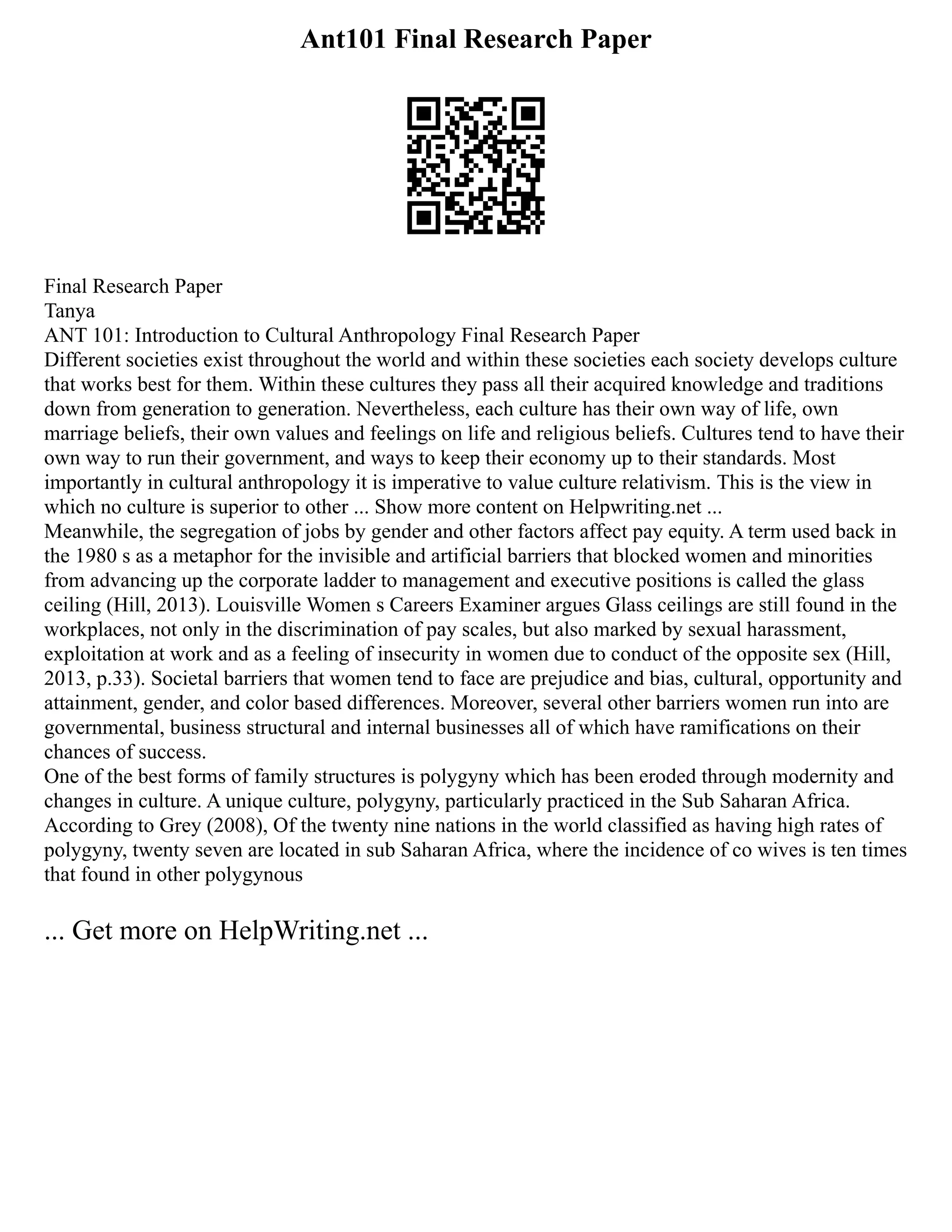 Ant101 Final Research Paper
Final Research Paper
Tanya
ANT 101: Introduction to Cultural Anthropology Final Research Paper
Different societies exist throughout the world and within these societies each society develops culture
that works best for them. Within these cultures they pass all their acquired knowledge and traditions
down from generation to generation. Nevertheless, each culture has their own way of life, own
marriage beliefs, their own values and feelings on life and religious beliefs. Cultures tend to have their
own way to run their government, and ways to keep their economy up to their standards. Most
importantly in cultural anthropology it is imperative to value culture relativism. This is the view in
which no culture is superior to other ... Show more content on Helpwriting.net ...
Meanwhile, the segregation of jobs by gender and other factors affect pay equity. A term used back in
the 1980 s as a metaphor for the invisible and artificial barriers that blocked women and minorities
from advancing up the corporate ladder to management and executive positions is called the glass
ceiling (Hill, 2013). Louisville Women s Careers Examiner argues Glass ceilings are still found in the
workplaces, not only in the discrimination of pay scales, but also marked by sexual harassment,
exploitation at work and as a feeling of insecurity in women due to conduct of the opposite sex (Hill,
2013, p.33). Societal barriers that women tend to face are prejudice and bias, cultural, opportunity and
attainment, gender, and color based differences. Moreover, several other barriers women run into are
governmental, business structural and internal businesses all of which have ramifications on their
chances of success.
One of the best forms of family structures is polygyny which has been eroded through modernity and
changes in culture. A unique culture, polygyny, particularly practiced in the Sub Saharan Africa.
According to Grey (2008), Of the twenty nine nations in the world classified as having high rates of
polygyny, twenty seven are located in sub Saharan Africa, where the incidence of co wives is ten times
that found in other polygynous
... Get more on HelpWriting.net ...
 