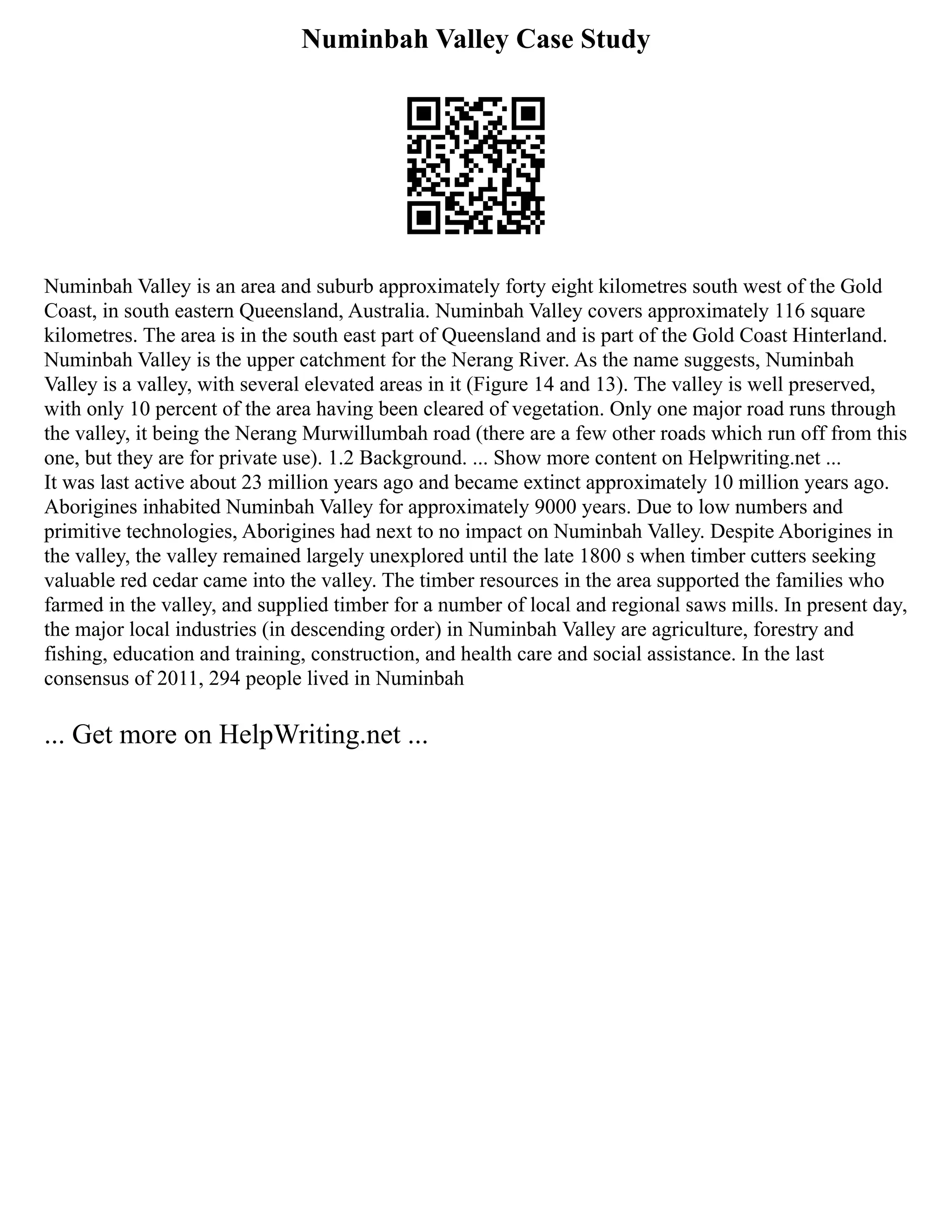 Numinbah Valley Case Study
Numinbah Valley is an area and suburb approximately forty eight kilometres south west of the Gold
Coast, in south eastern Queensland, Australia. Numinbah Valley covers approximately 116 square
kilometres. The area is in the south east part of Queensland and is part of the Gold Coast Hinterland.
Numinbah Valley is the upper catchment for the Nerang River. As the name suggests, Numinbah
Valley is a valley, with several elevated areas in it (Figure 14 and 13). The valley is well preserved,
with only 10 percent of the area having been cleared of vegetation. Only one major road runs through
the valley, it being the Nerang Murwillumbah road (there are a few other roads which run off from this
one, but they are for private use). 1.2 Background. ... Show more content on Helpwriting.net ...
It was last active about 23 million years ago and became extinct approximately 10 million years ago.
Aborigines inhabited Numinbah Valley for approximately 9000 years. Due to low numbers and
primitive technologies, Aborigines had next to no impact on Numinbah Valley. Despite Aborigines in
the valley, the valley remained largely unexplored until the late 1800 s when timber cutters seeking
valuable red cedar came into the valley. The timber resources in the area supported the families who
farmed in the valley, and supplied timber for a number of local and regional saws mills. In present day,
the major local industries (in descending order) in Numinbah Valley are agriculture, forestry and
fishing, education and training, construction, and health care and social assistance. In the last
consensus of 2011, 294 people lived in Numinbah
... Get more on HelpWriting.net ...
 