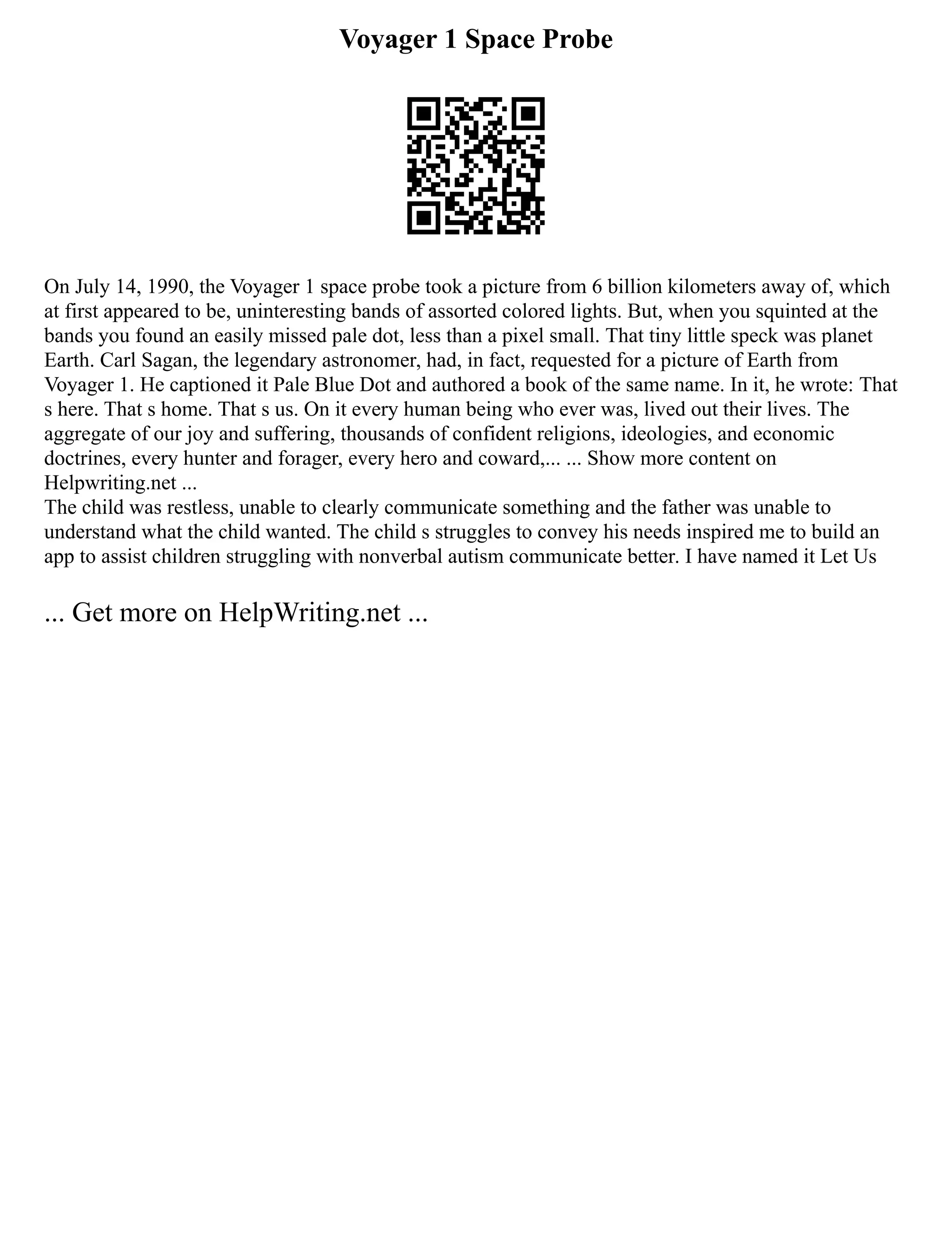 Voyager 1 Space Probe
On July 14, 1990, the Voyager 1 space probe took a picture from 6 billion kilometers away of, which
at first appeared to be, uninteresting bands of assorted colored lights. But, when you squinted at the
bands you found an easily missed pale dot, less than a pixel small. That tiny little speck was planet
Earth. Carl Sagan, the legendary astronomer, had, in fact, requested for a picture of Earth from
Voyager 1. He captioned it Pale Blue Dot and authored a book of the same name. In it, he wrote: That
s here. That s home. That s us. On it every human being who ever was, lived out their lives. The
aggregate of our joy and suffering, thousands of confident religions, ideologies, and economic
doctrines, every hunter and forager, every hero and coward,... ... Show more content on
Helpwriting.net ...
The child was restless, unable to clearly communicate something and the father was unable to
understand what the child wanted. The child s struggles to convey his needs inspired me to build an
app to assist children struggling with nonverbal autism communicate better. I have named it Let Us
... Get more on HelpWriting.net ...
 