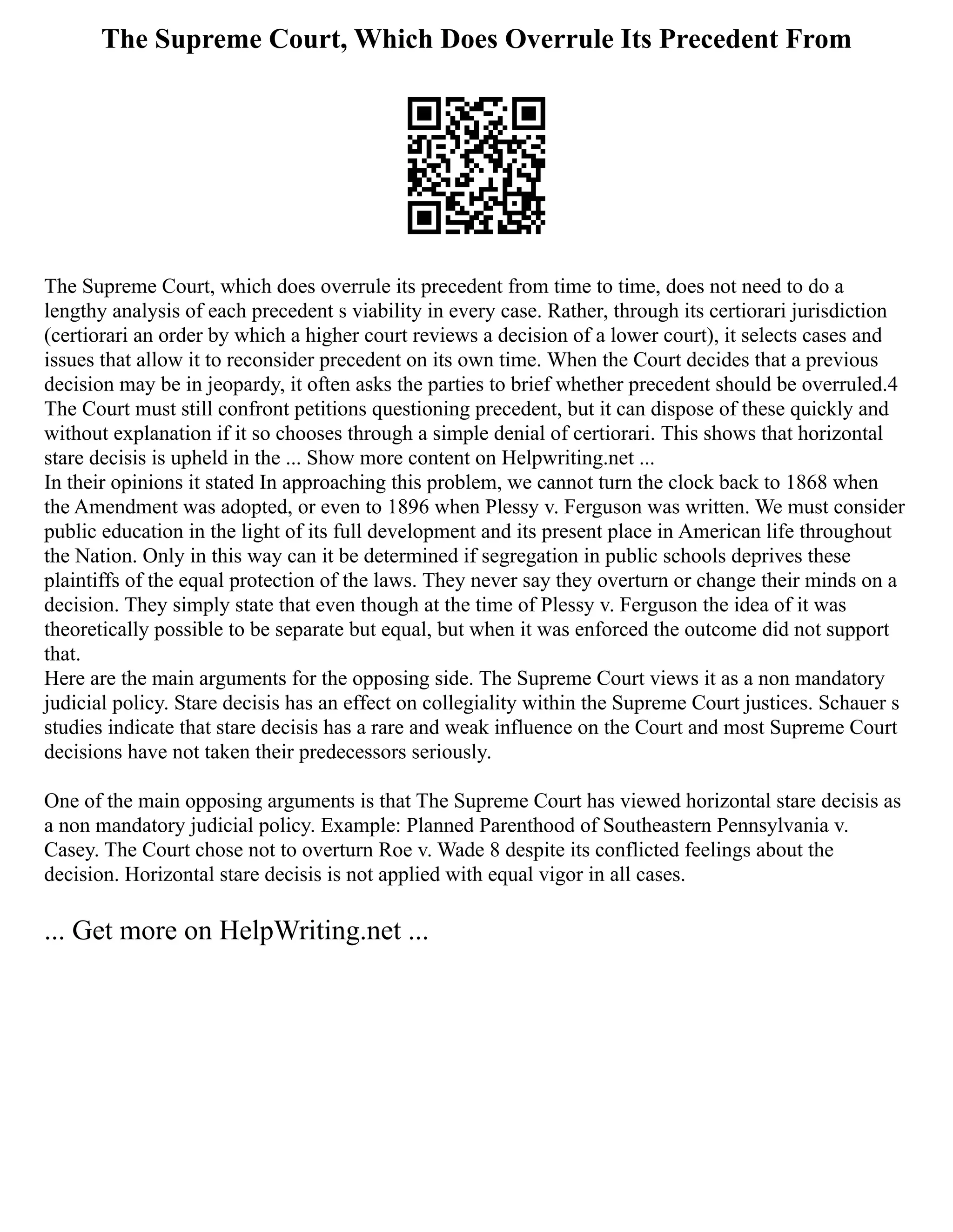 The Supreme Court, Which Does Overrule Its Precedent From
The Supreme Court, which does overrule its precedent from time to time, does not need to do a
lengthy analysis of each precedent s viability in every case. Rather, through its certiorari jurisdiction
(certiorari an order by which a higher court reviews a decision of a lower court), it selects cases and
issues that allow it to reconsider precedent on its own time. When the Court decides that a previous
decision may be in jeopardy, it often asks the parties to brief whether precedent should be overruled.4
The Court must still confront petitions questioning precedent, but it can dispose of these quickly and
without explanation if it so chooses through a simple denial of certiorari. This shows that horizontal
stare decisis is upheld in the ... Show more content on Helpwriting.net ...
In their opinions it stated In approaching this problem, we cannot turn the clock back to 1868 when
the Amendment was adopted, or even to 1896 when Plessy v. Ferguson was written. We must consider
public education in the light of its full development and its present place in American life throughout
the Nation. Only in this way can it be determined if segregation in public schools deprives these
plaintiffs of the equal protection of the laws. They never say they overturn or change their minds on a
decision. They simply state that even though at the time of Plessy v. Ferguson the idea of it was
theoretically possible to be separate but equal, but when it was enforced the outcome did not support
that.
Here are the main arguments for the opposing side. The Supreme Court views it as a non mandatory
judicial policy. Stare decisis has an effect on collegiality within the Supreme Court justices. Schauer s
studies indicate that stare decisis has a rare and weak influence on the Court and most Supreme Court
decisions have not taken their predecessors seriously.
One of the main opposing arguments is that The Supreme Court has viewed horizontal stare decisis as
a non mandatory judicial policy. Example: Planned Parenthood of Southeastern Pennsylvania v.
Casey. The Court chose not to overturn Roe v. Wade 8 despite its conflicted feelings about the
decision. Horizontal stare decisis is not applied with equal vigor in all cases.
... Get more on HelpWriting.net ...
 
