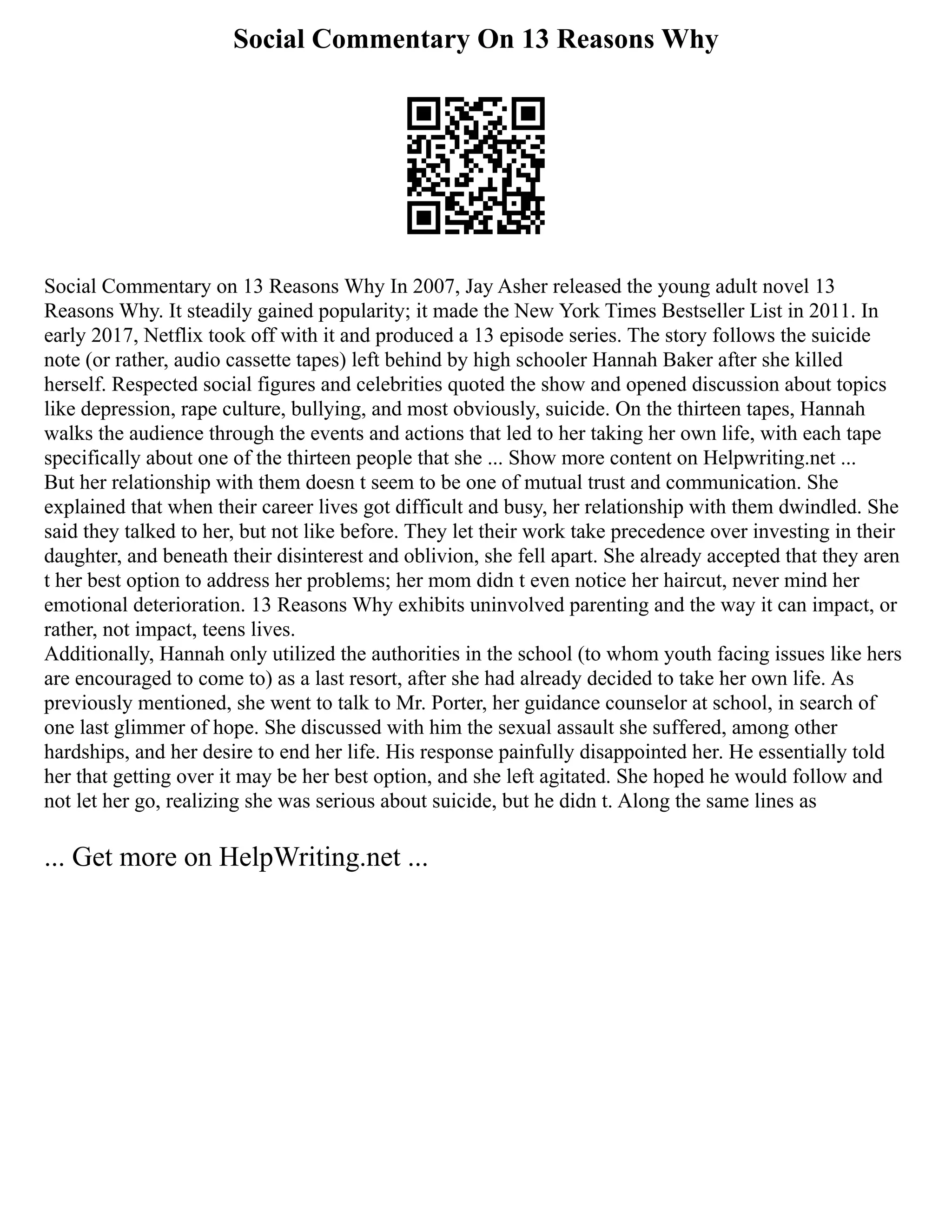 Social Commentary On 13 Reasons Why
Social Commentary on 13 Reasons Why In 2007, Jay Asher released the young adult novel 13
Reasons Why. It steadily gained popularity; it made the New York Times Bestseller List in 2011. In
early 2017, Netflix took off with it and produced a 13 episode series. The story follows the suicide
note (or rather, audio cassette tapes) left behind by high schooler Hannah Baker after she killed
herself. Respected social figures and celebrities quoted the show and opened discussion about topics
like depression, rape culture, bullying, and most obviously, suicide. On the thirteen tapes, Hannah
walks the audience through the events and actions that led to her taking her own life, with each tape
specifically about one of the thirteen people that she ... Show more content on Helpwriting.net ...
But her relationship with them doesn t seem to be one of mutual trust and communication. She
explained that when their career lives got difficult and busy, her relationship with them dwindled. She
said they talked to her, but not like before. They let their work take precedence over investing in their
daughter, and beneath their disinterest and oblivion, she fell apart. She already accepted that they aren
t her best option to address her problems; her mom didn t even notice her haircut, never mind her
emotional deterioration. 13 Reasons Why exhibits uninvolved parenting and the way it can impact, or
rather, not impact, teens lives.
Additionally, Hannah only utilized the authorities in the school (to whom youth facing issues like hers
are encouraged to come to) as a last resort, after she had already decided to take her own life. As
previously mentioned, she went to talk to Mr. Porter, her guidance counselor at school, in search of
one last glimmer of hope. She discussed with him the sexual assault she suffered, among other
hardships, and her desire to end her life. His response painfully disappointed her. He essentially told
her that getting over it may be her best option, and she left agitated. She hoped he would follow and
not let her go, realizing she was serious about suicide, but he didn t. Along the same lines as
... Get more on HelpWriting.net ...
 
