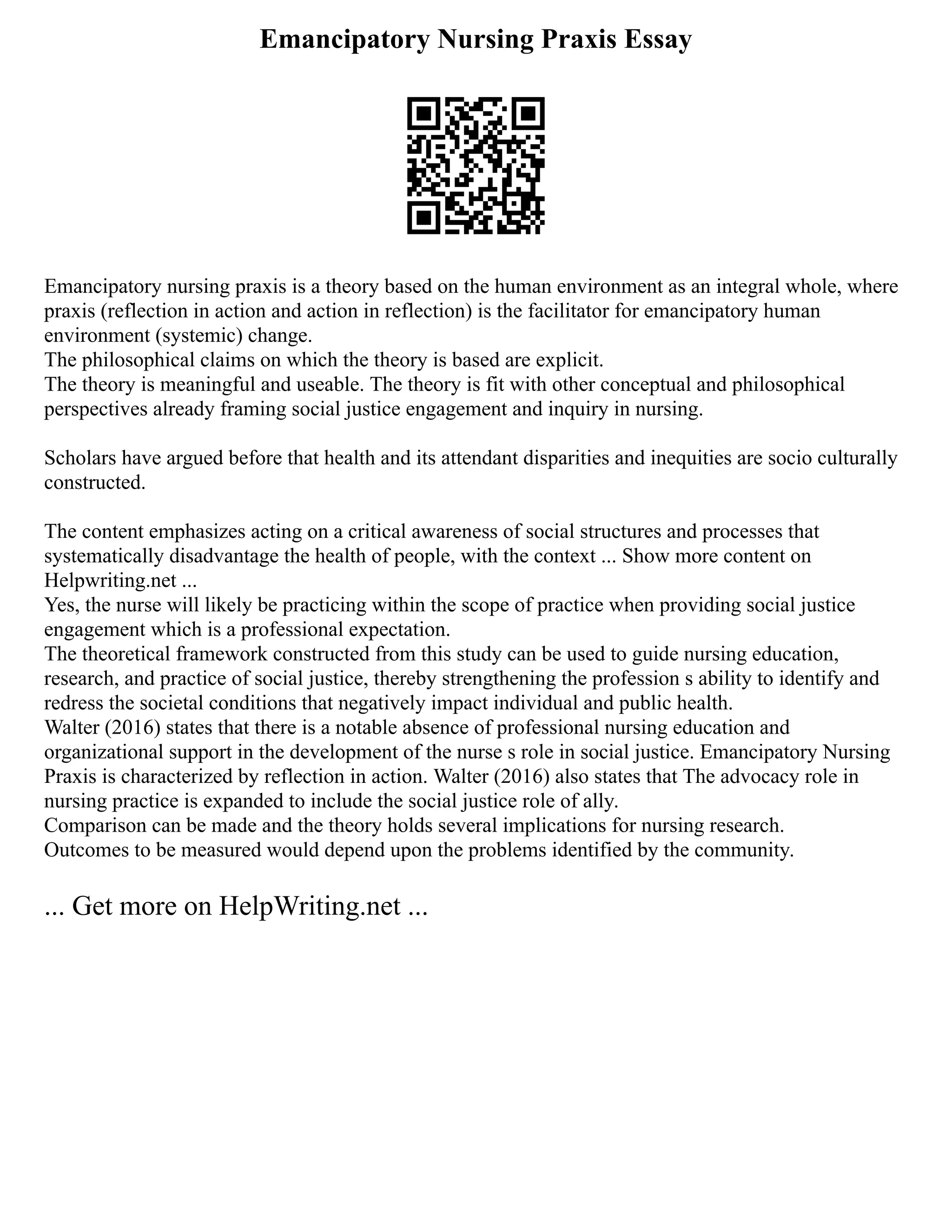 Emancipatory Nursing Praxis Essay
Emancipatory nursing praxis is a theory based on the human environment as an integral whole, where
praxis (reflection in action and action in reflection) is the facilitator for emancipatory human
environment (systemic) change.
The philosophical claims on which the theory is based are explicit.
The theory is meaningful and useable. The theory is fit with other conceptual and philosophical
perspectives already framing social justice engagement and inquiry in nursing.
Scholars have argued before that health and its attendant disparities and inequities are socio culturally
constructed.
The content emphasizes acting on a critical awareness of social structures and processes that
systematically disadvantage the health of people, with the context ... Show more content on
Helpwriting.net ...
Yes, the nurse will likely be practicing within the scope of practice when providing social justice
engagement which is a professional expectation.
The theoretical framework constructed from this study can be used to guide nursing education,
research, and practice of social justice, thereby strengthening the profession s ability to identify and
redress the societal conditions that negatively impact individual and public health.
Walter (2016) states that there is a notable absence of professional nursing education and
organizational support in the development of the nurse s role in social justice. Emancipatory Nursing
Praxis is characterized by reflection in action. Walter (2016) also states that The advocacy role in
nursing practice is expanded to include the social justice role of ally.
Comparison can be made and the theory holds several implications for nursing research.
Outcomes to be measured would depend upon the problems identified by the community.
... Get more on HelpWriting.net ...
 