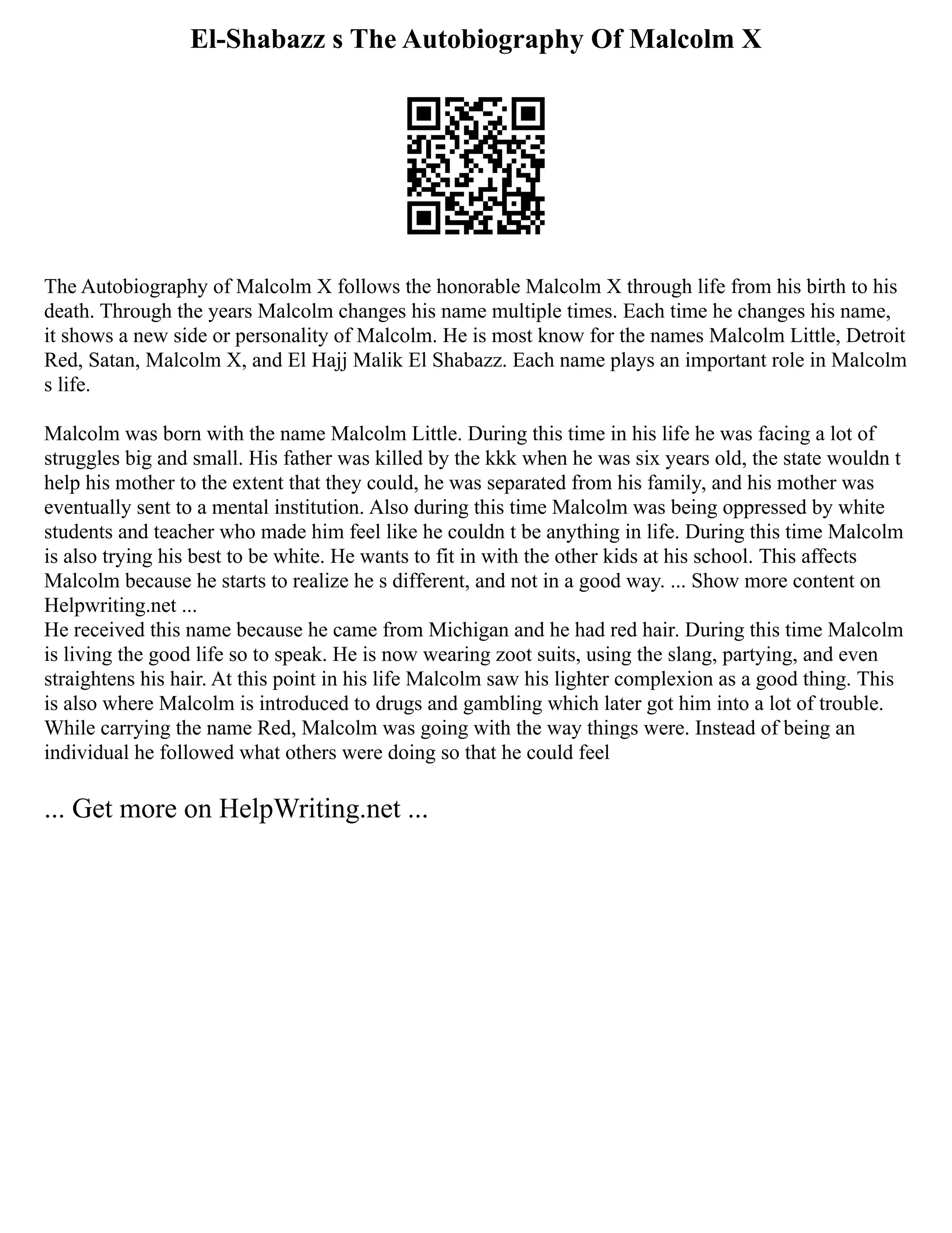 El-Shabazz s The Autobiography Of Malcolm X
The Autobiography of Malcolm X follows the honorable Malcolm X through life from his birth to his
death. Through the years Malcolm changes his name multiple times. Each time he changes his name,
it shows a new side or personality of Malcolm. He is most know for the names Malcolm Little, Detroit
Red, Satan, Malcolm X, and El Hajj Malik El Shabazz. Each name plays an important role in Malcolm
s life.
Malcolm was born with the name Malcolm Little. During this time in his life he was facing a lot of
struggles big and small. His father was killed by the kkk when he was six years old, the state wouldn t
help his mother to the extent that they could, he was separated from his family, and his mother was
eventually sent to a mental institution. Also during this time Malcolm was being oppressed by white
students and teacher who made him feel like he couldn t be anything in life. During this time Malcolm
is also trying his best to be white. He wants to fit in with the other kids at his school. This affects
Malcolm because he starts to realize he s different, and not in a good way. ... Show more content on
Helpwriting.net ...
He received this name because he came from Michigan and he had red hair. During this time Malcolm
is living the good life so to speak. He is now wearing zoot suits, using the slang, partying, and even
straightens his hair. At this point in his life Malcolm saw his lighter complexion as a good thing. This
is also where Malcolm is introduced to drugs and gambling which later got him into a lot of trouble.
While carrying the name Red, Malcolm was going with the way things were. Instead of being an
individual he followed what others were doing so that he could feel
... Get more on HelpWriting.net ...
 