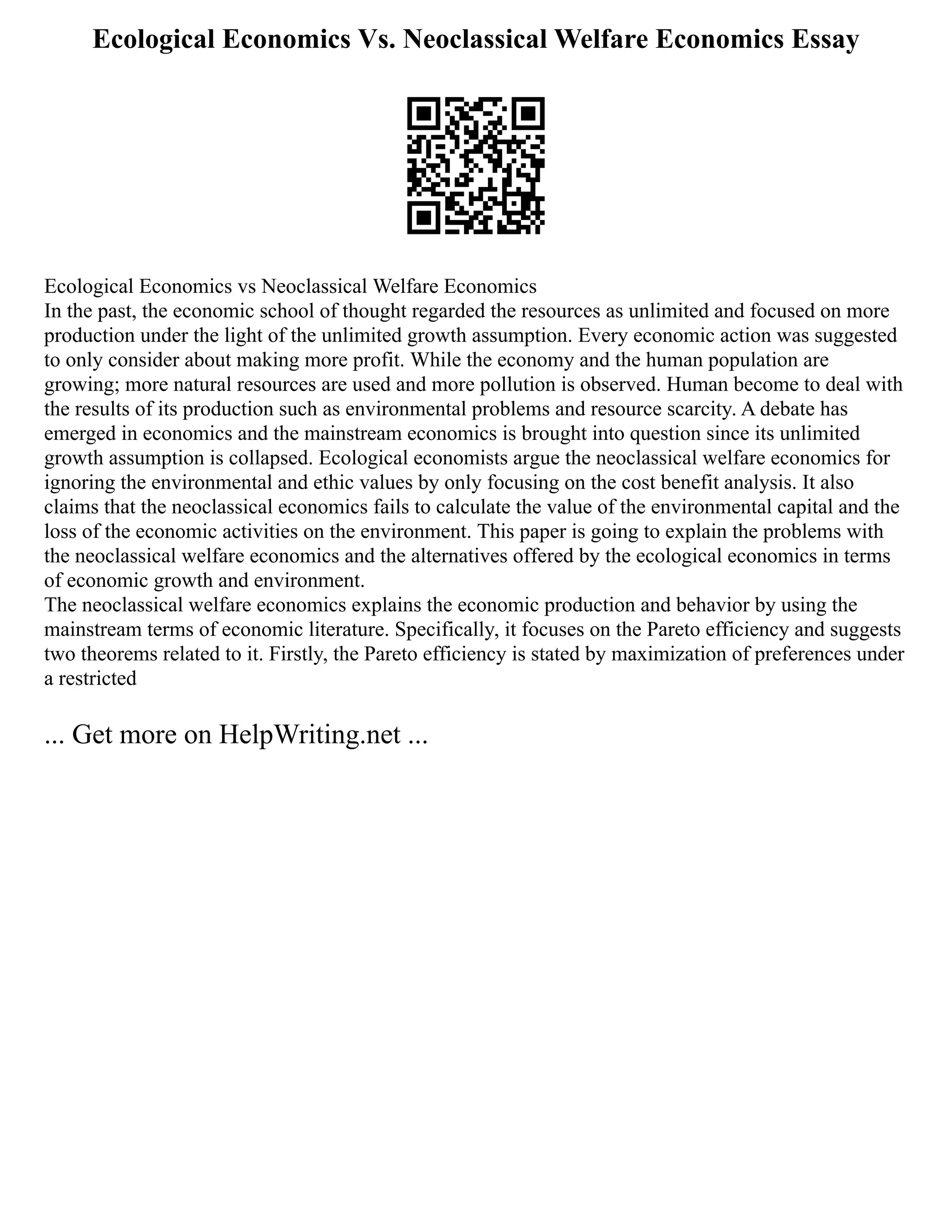 Ecological Economics Vs. Neoclassical Welfare Economics Essay
Ecological Economics vs Neoclassical Welfare Economics
In the past, the economic school of thought regarded the resources as unlimited and focused on more
production under the light of the unlimited growth assumption. Every economic action was suggested
to only consider about making more profit. While the economy and the human population are
growing; more natural resources are used and more pollution is observed. Human become to deal with
the results of its production such as environmental problems and resource scarcity. A debate has
emerged in economics and the mainstream economics is brought into question since its unlimited
growth assumption is collapsed. Ecological economists argue the neoclassical welfare economics for
ignoring the environmental and ethic values by only focusing on the cost benefit analysis. It also
claims that the neoclassical economics fails to calculate the value of the environmental capital and the
loss of the economic activities on the environment. This paper is going to explain the problems with
the neoclassical welfare economics and the alternatives offered by the ecological economics in terms
of economic growth and environment.
The neoclassical welfare economics explains the economic production and behavior by using the
mainstream terms of economic literature. Specifically, it focuses on the Pareto efficiency and suggests
two theorems related to it. Firstly, the Pareto efficiency is stated by maximization of preferences under
a restricted
... Get more on HelpWriting.net ...
 