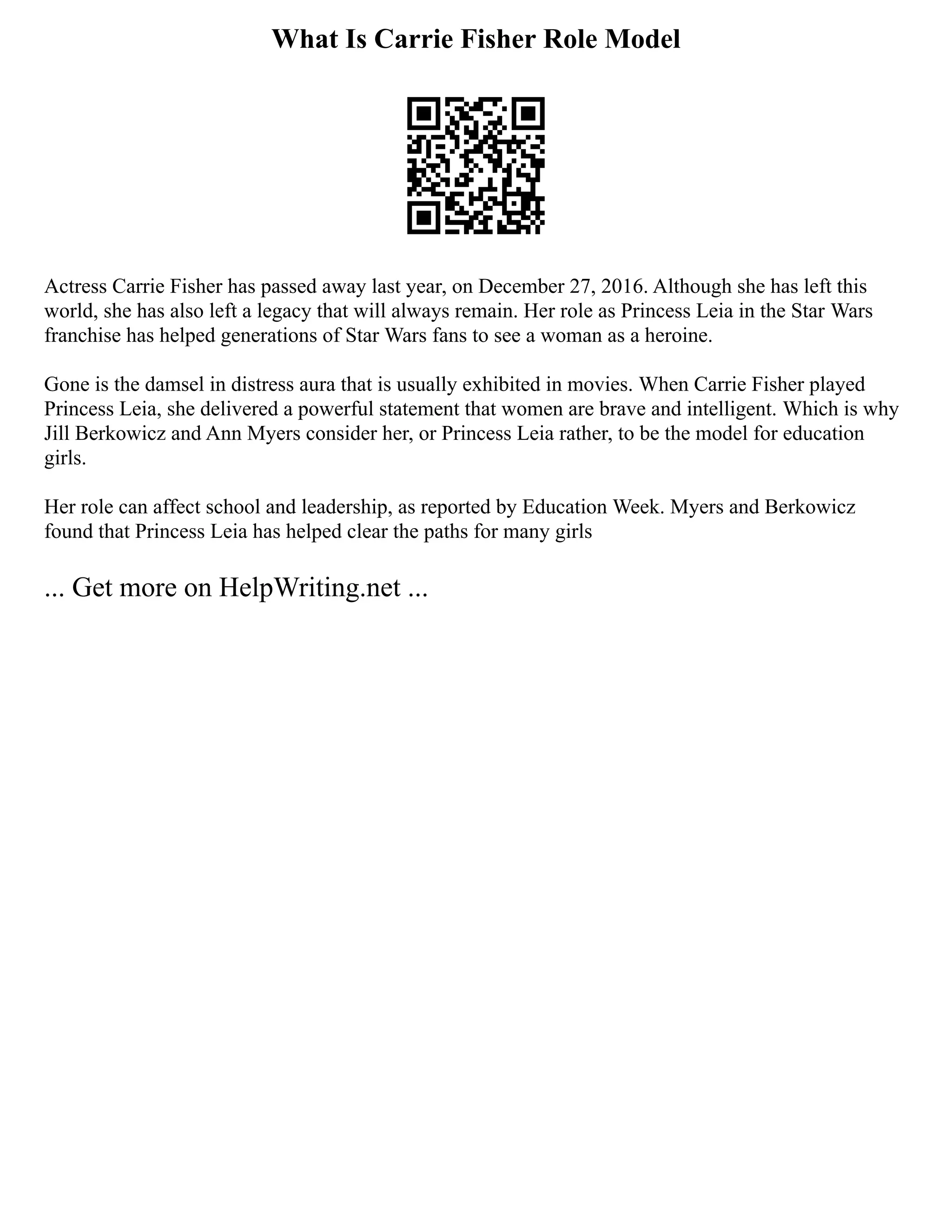 What Is Carrie Fisher Role Model
Actress Carrie Fisher has passed away last year, on December 27, 2016. Although she has left this
world, she has also left a legacy that will always remain. Her role as Princess Leia in the Star Wars
franchise has helped generations of Star Wars fans to see a woman as a heroine.
Gone is the damsel in distress aura that is usually exhibited in movies. When Carrie Fisher played
Princess Leia, she delivered a powerful statement that women are brave and intelligent. Which is why
Jill Berkowicz and Ann Myers consider her, or Princess Leia rather, to be the model for education
girls.
Her role can affect school and leadership, as reported by Education Week. Myers and Berkowicz
found that Princess Leia has helped clear the paths for many girls
... Get more on HelpWriting.net ...
 