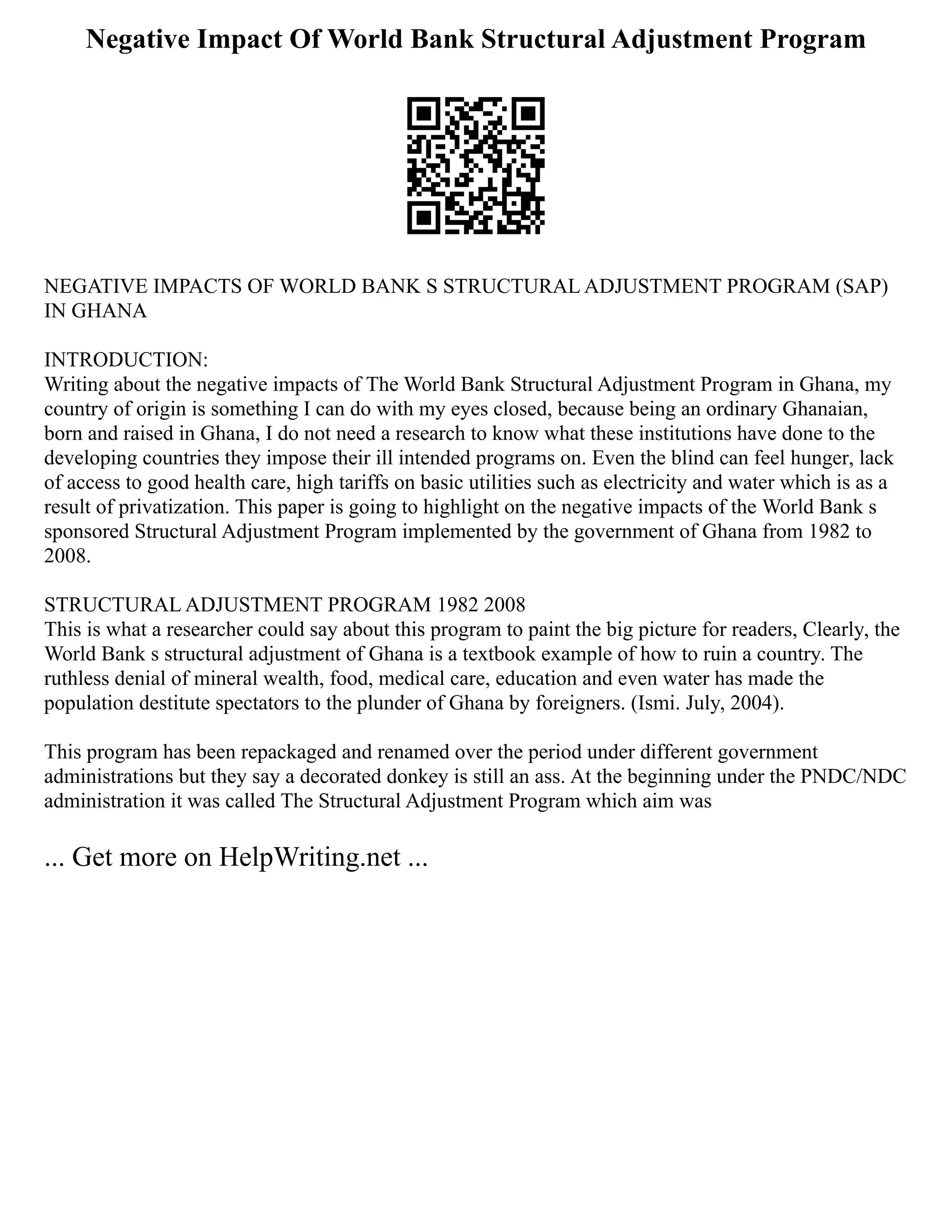 Negative Impact Of World Bank Structural Adjustment Program
NEGATIVE IMPACTS OF WORLD BANK S STRUCTURAL ADJUSTMENT PROGRAM (SAP)
IN GHANA
INTRODUCTION:
Writing about the negative impacts of The World Bank Structural Adjustment Program in Ghana, my
country of origin is something I can do with my eyes closed, because being an ordinary Ghanaian,
born and raised in Ghana, I do not need a research to know what these institutions have done to the
developing countries they impose their ill intended programs on. Even the blind can feel hunger, lack
of access to good health care, high tariffs on basic utilities such as electricity and water which is as a
result of privatization. This paper is going to highlight on the negative impacts of the World Bank s
sponsored Structural Adjustment Program implemented by the government of Ghana from 1982 to
2008.
STRUCTURAL ADJUSTMENT PROGRAM 1982 2008
This is what a researcher could say about this program to paint the big picture for readers, Clearly, the
World Bank s structural adjustment of Ghana is a textbook example of how to ruin a country. The
ruthless denial of mineral wealth, food, medical care, education and even water has made the
population destitute spectators to the plunder of Ghana by foreigners. (Ismi. July, 2004).
This program has been repackaged and renamed over the period under different government
administrations but they say a decorated donkey is still an ass. At the beginning under the PNDC/NDC
administration it was called The Structural Adjustment Program which aim was
... Get more on HelpWriting.net ...
 