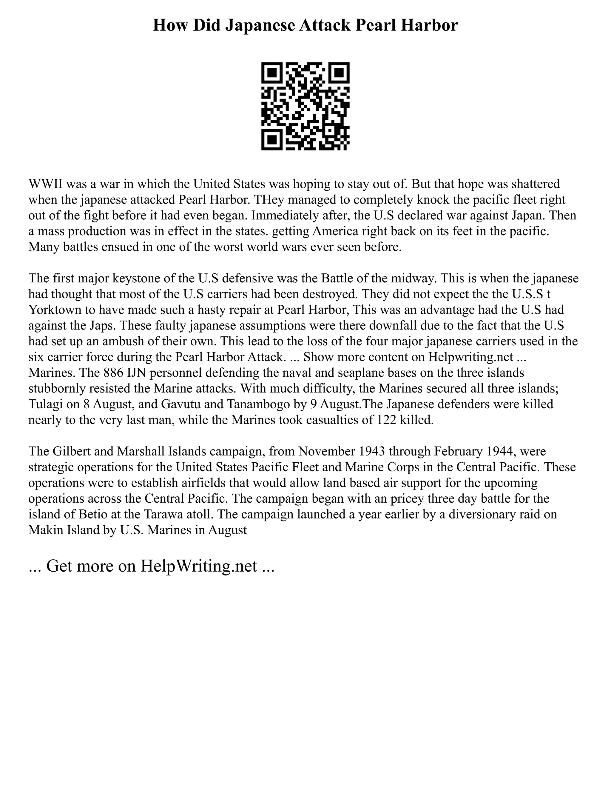 How Did Japanese Attack Pearl Harbor
WWII was a war in which the United States was hoping to stay out of. But that hope was shattered
when the japanese attacked Pearl Harbor. THey managed to completely knock the pacific fleet right
out of the fight before it had even began. Immediately after, the U.S declared war against Japan. Then
a mass production was in effect in the states. getting America right back on its feet in the pacific.
Many battles ensued in one of the worst world wars ever seen before.
The first major keystone of the U.S defensive was the Battle of the midway. This is when the japanese
had thought that most of the U.S carriers had been destroyed. They did not expect the the U.S.S t
Yorktown to have made such a hasty repair at Pearl Harbor, This was an advantage had the U.S had
against the Japs. These faulty japanese assumptions were there downfall due to the fact that the U.S
had set up an ambush of their own. This lead to the loss of the four major japanese carriers used in the
six carrier force during the Pearl Harbor Attack. ... Show more content on Helpwriting.net ...
Marines. The 886 IJN personnel defending the naval and seaplane bases on the three islands
stubbornly resisted the Marine attacks. With much difficulty, the Marines secured all three islands;
Tulagi on 8 August, and Gavutu and Tanambogo by 9 August.The Japanese defenders were killed
nearly to the very last man, while the Marines took casualties of 122 killed.
The Gilbert and Marshall Islands campaign, from November 1943 through February 1944, were
strategic operations for the United States Pacific Fleet and Marine Corps in the Central Pacific. These
operations were to establish airfields that would allow land based air support for the upcoming
operations across the Central Pacific. The campaign began with an pricey three day battle for the
island of Betio at the Tarawa atoll. The campaign launched a year earlier by a diversionary raid on
Makin Island by U.S. Marines in August
... Get more on HelpWriting.net ...
 