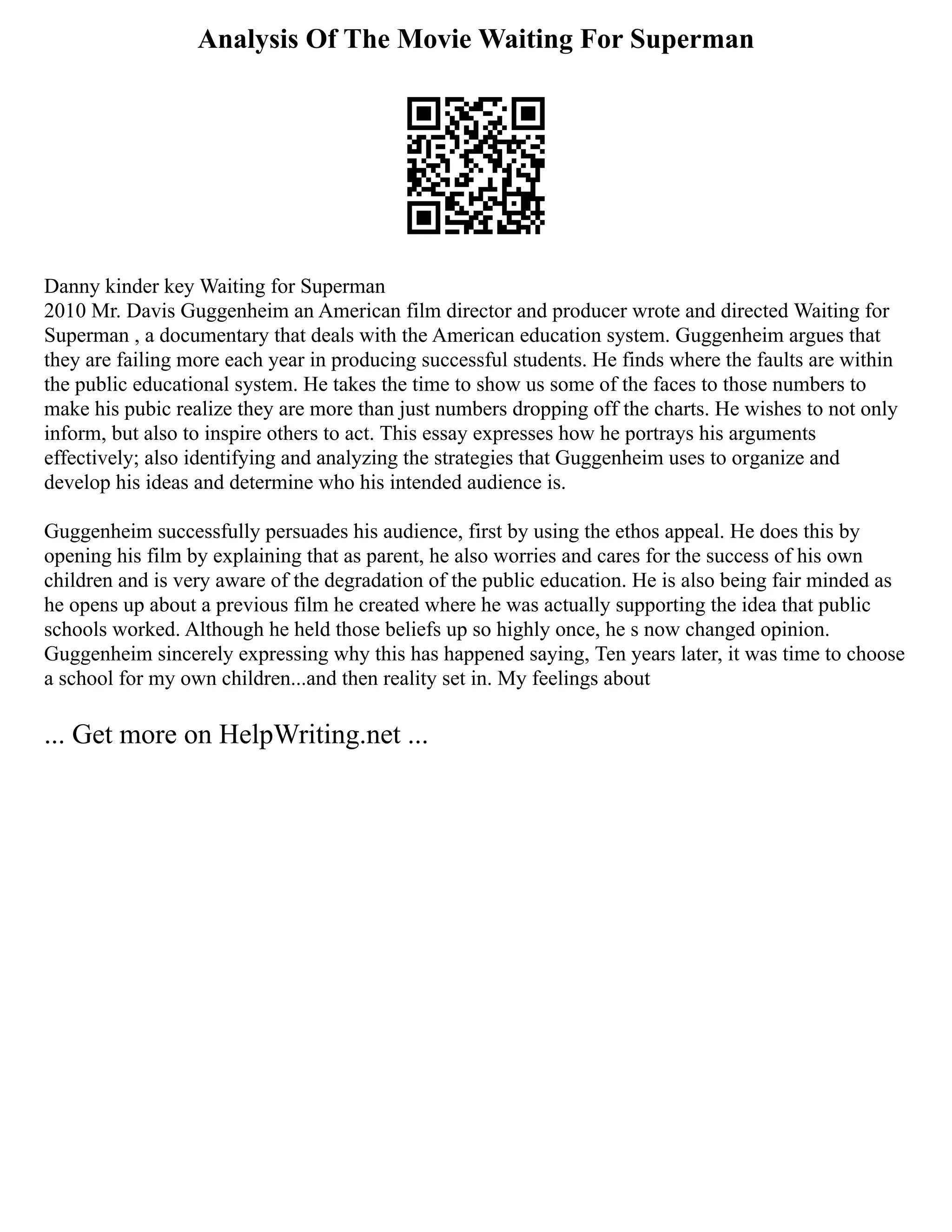 Analysis Of The Movie Waiting For Superman
Danny kinder key Waiting for Superman
2010 Mr. Davis Guggenheim an American film director and producer wrote and directed Waiting for
Superman , a documentary that deals with the American education system. Guggenheim argues that
they are failing more each year in producing successful students. He finds where the faults are within
the public educational system. He takes the time to show us some of the faces to those numbers to
make his pubic realize they are more than just numbers dropping off the charts. He wishes to not only
inform, but also to inspire others to act. This essay expresses how he portrays his arguments
effectively; also identifying and analyzing the strategies that Guggenheim uses to organize and
develop his ideas and determine who his intended audience is.
Guggenheim successfully persuades his audience, first by using the ethos appeal. He does this by
opening his film by explaining that as parent, he also worries and cares for the success of his own
children and is very aware of the degradation of the public education. He is also being fair minded as
he opens up about a previous film he created where he was actually supporting the idea that public
schools worked. Although he held those beliefs up so highly once, he s now changed opinion.
Guggenheim sincerely expressing why this has happened saying, Ten years later, it was time to choose
a school for my own children...and then reality set in. My feelings about
... Get more on HelpWriting.net ...
 