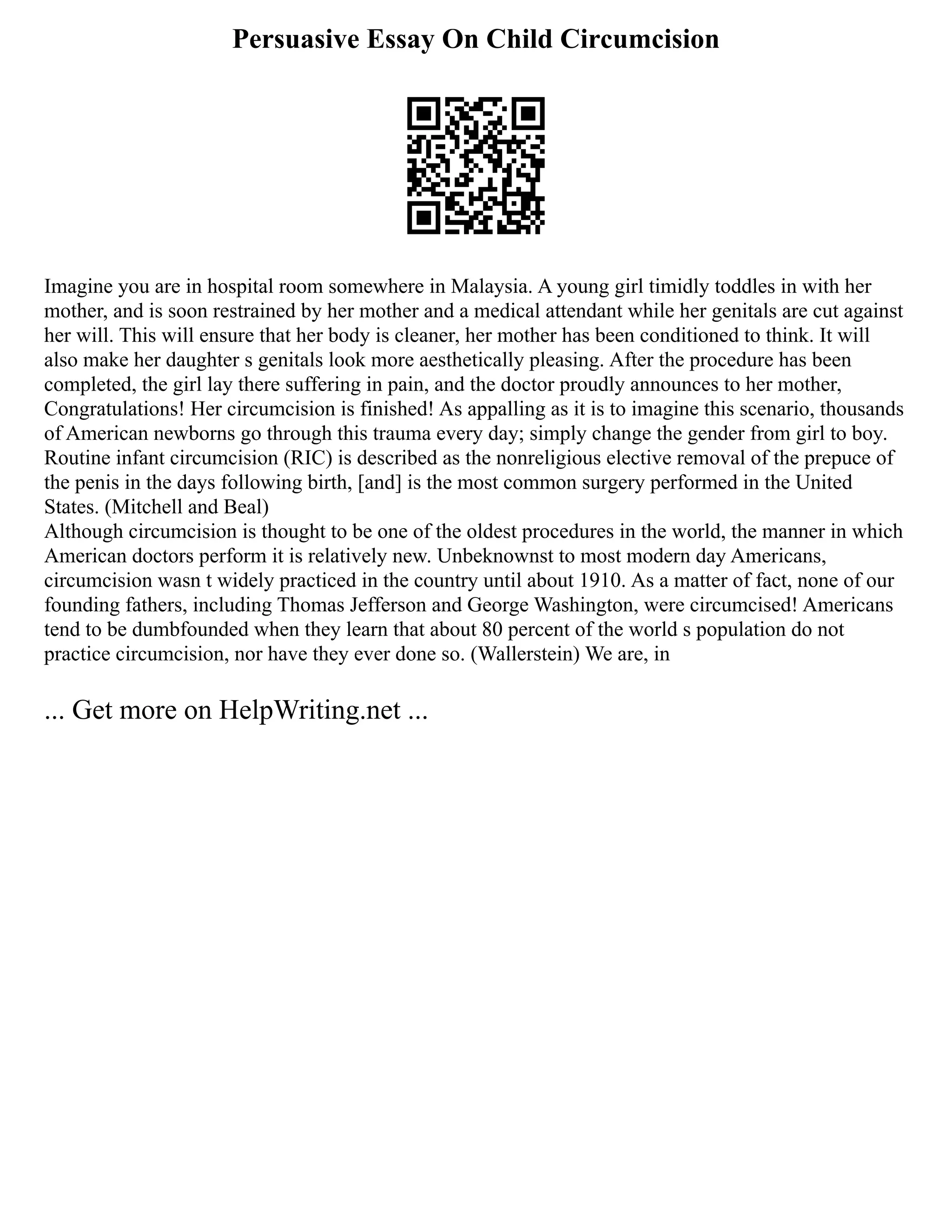 Persuasive Essay On Child Circumcision
Imagine you are in hospital room somewhere in Malaysia. A young girl timidly toddles in with her
mother, and is soon restrained by her mother and a medical attendant while her genitals are cut against
her will. This will ensure that her body is cleaner, her mother has been conditioned to think. It will
also make her daughter s genitals look more aesthetically pleasing. After the procedure has been
completed, the girl lay there suffering in pain, and the doctor proudly announces to her mother,
Congratulations! Her circumcision is finished! As appalling as it is to imagine this scenario, thousands
of American newborns go through this trauma every day; simply change the gender from girl to boy.
Routine infant circumcision (RIC) is described as the nonreligious elective removal of the prepuce of
the penis in the days following birth, [and] is the most common surgery performed in the United
States. (Mitchell and Beal)
Although circumcision is thought to be one of the oldest procedures in the world, the manner in which
American doctors perform it is relatively new. Unbeknownst to most modern day Americans,
circumcision wasn t widely practiced in the country until about 1910. As a matter of fact, none of our
founding fathers, including Thomas Jefferson and George Washington, were circumcised! Americans
tend to be dumbfounded when they learn that about 80 percent of the world s population do not
practice circumcision, nor have they ever done so. (Wallerstein) We are, in
... Get more on HelpWriting.net ...
 