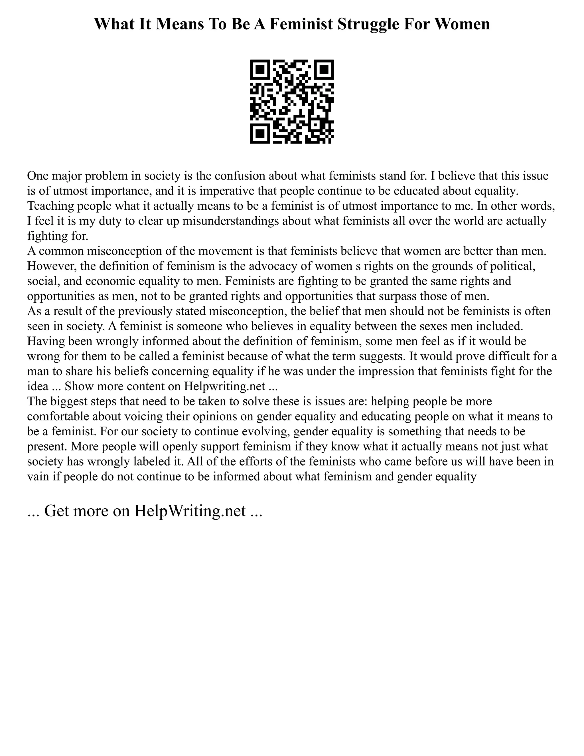 What It Means To Be A Feminist Struggle For Women
One major problem in society is the confusion about what feminists stand for. I believe that this issue
is of utmost importance, and it is imperative that people continue to be educated about equality.
Teaching people what it actually means to be a feminist is of utmost importance to me. In other words,
I feel it is my duty to clear up misunderstandings about what feminists all over the world are actually
fighting for.
A common misconception of the movement is that feminists believe that women are better than men.
However, the definition of feminism is the advocacy of women s rights on the grounds of political,
social, and economic equality to men. Feminists are fighting to be granted the same rights and
opportunities as men, not to be granted rights and opportunities that surpass those of men.
As a result of the previously stated misconception, the belief that men should not be feminists is often
seen in society. A feminist is someone who believes in equality between the sexes men included.
Having been wrongly informed about the definition of feminism, some men feel as if it would be
wrong for them to be called a feminist because of what the term suggests. It would prove difficult for a
man to share his beliefs concerning equality if he was under the impression that feminists fight for the
idea ... Show more content on Helpwriting.net ...
The biggest steps that need to be taken to solve these is issues are: helping people be more
comfortable about voicing their opinions on gender equality and educating people on what it means to
be a feminist. For our society to continue evolving, gender equality is something that needs to be
present. More people will openly support feminism if they know what it actually means not just what
society has wrongly labeled it. All of the efforts of the feminists who came before us will have been in
vain if people do not continue to be informed about what feminism and gender equality
... Get more on HelpWriting.net ...
 