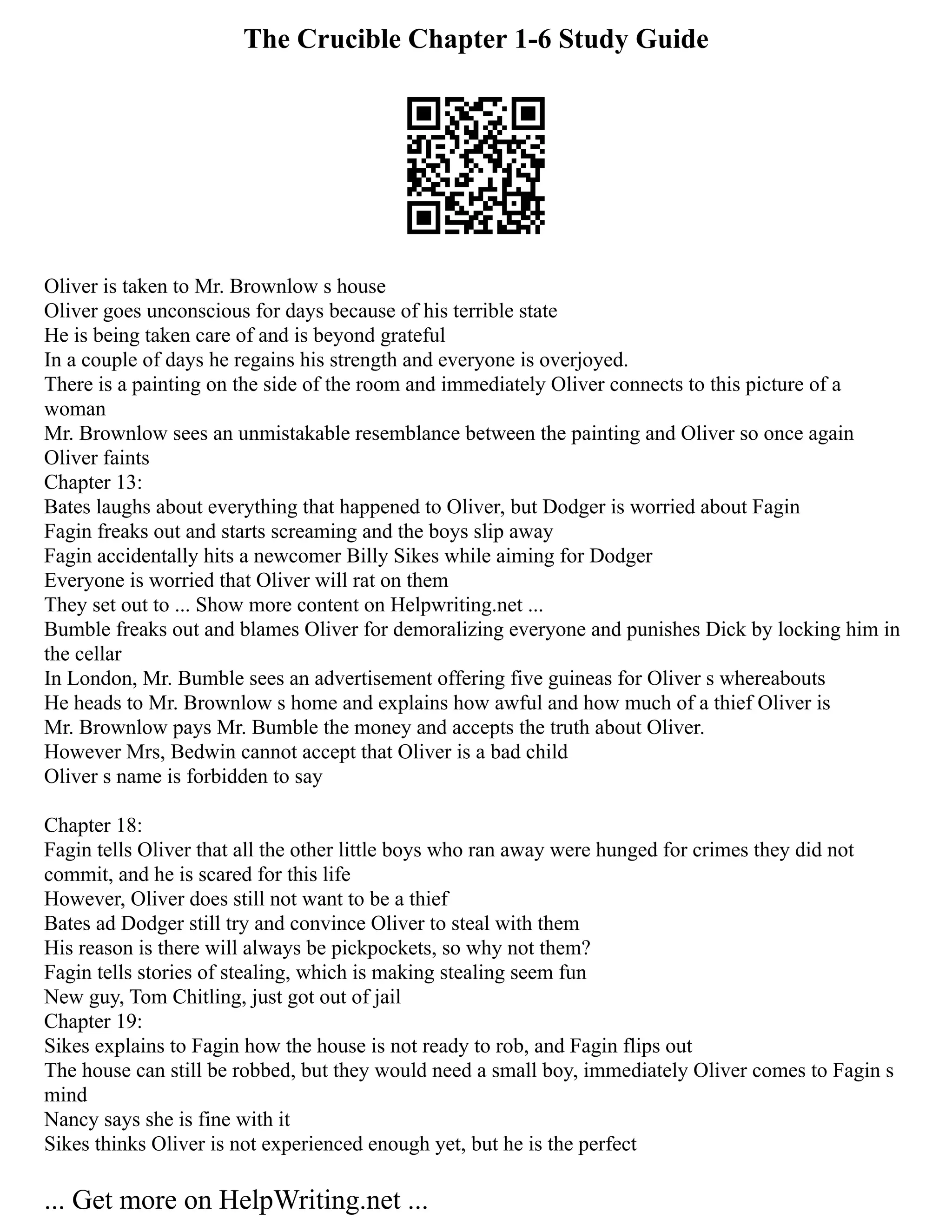 The Crucible Chapter 1-6 Study Guide
Oliver is taken to Mr. Brownlow s house
Oliver goes unconscious for days because of his terrible state
He is being taken care of and is beyond grateful
In a couple of days he regains his strength and everyone is overjoyed.
There is a painting on the side of the room and immediately Oliver connects to this picture of a
woman
Mr. Brownlow sees an unmistakable resemblance between the painting and Oliver so once again
Oliver faints
Chapter 13:
Bates laughs about everything that happened to Oliver, but Dodger is worried about Fagin
Fagin freaks out and starts screaming and the boys slip away
Fagin accidentally hits a newcomer Billy Sikes while aiming for Dodger
Everyone is worried that Oliver will rat on them
They set out to ... Show more content on Helpwriting.net ...
Bumble freaks out and blames Oliver for demoralizing everyone and punishes Dick by locking him in
the cellar
In London, Mr. Bumble sees an advertisement offering five guineas for Oliver s whereabouts
He heads to Mr. Brownlow s home and explains how awful and how much of a thief Oliver is
Mr. Brownlow pays Mr. Bumble the money and accepts the truth about Oliver.
However Mrs, Bedwin cannot accept that Oliver is a bad child
Oliver s name is forbidden to say
Chapter 18:
Fagin tells Oliver that all the other little boys who ran away were hunged for crimes they did not
commit, and he is scared for this life
However, Oliver does still not want to be a thief
Bates ad Dodger still try and convince Oliver to steal with them
His reason is there will always be pickpockets, so why not them?
Fagin tells stories of stealing, which is making stealing seem fun
New guy, Tom Chitling, just got out of jail
Chapter 19:
Sikes explains to Fagin how the house is not ready to rob, and Fagin flips out
The house can still be robbed, but they would need a small boy, immediately Oliver comes to Fagin s
mind
Nancy says she is fine with it
Sikes thinks Oliver is not experienced enough yet, but he is the perfect
... Get more on HelpWriting.net ...
 
