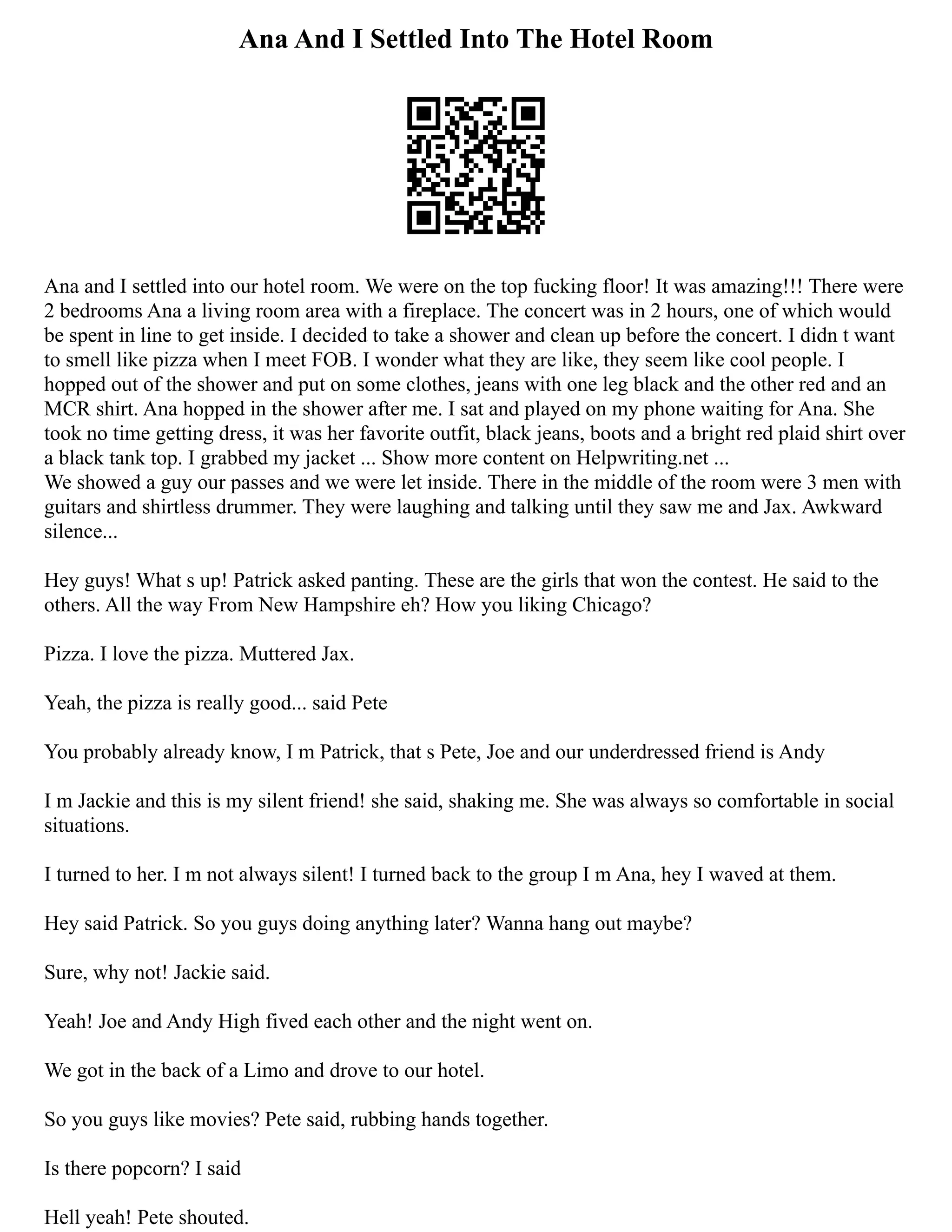 Ana And I Settled Into The Hotel Room
Ana and I settled into our hotel room. We were on the top fucking floor! It was amazing!!! There were
2 bedrooms Ana a living room area with a fireplace. The concert was in 2 hours, one of which would
be spent in line to get inside. I decided to take a shower and clean up before the concert. I didn t want
to smell like pizza when I meet FOB. I wonder what they are like, they seem like cool people. I
hopped out of the shower and put on some clothes, jeans with one leg black and the other red and an
MCR shirt. Ana hopped in the shower after me. I sat and played on my phone waiting for Ana. She
took no time getting dress, it was her favorite outfit, black jeans, boots and a bright red plaid shirt over
a black tank top. I grabbed my jacket ... Show more content on Helpwriting.net ...
We showed a guy our passes and we were let inside. There in the middle of the room were 3 men with
guitars and shirtless drummer. They were laughing and talking until they saw me and Jax. Awkward
silence...
Hey guys! What s up! Patrick asked panting. These are the girls that won the contest. He said to the
others. All the way From New Hampshire eh? How you liking Chicago?
Pizza. I love the pizza. Muttered Jax.
Yeah, the pizza is really good... said Pete
You probably already know, I m Patrick, that s Pete, Joe and our underdressed friend is Andy
I m Jackie and this is my silent friend! she said, shaking me. She was always so comfortable in social
situations.
I turned to her. I m not always silent! I turned back to the group I m Ana, hey I waved at them.
Hey said Patrick. So you guys doing anything later? Wanna hang out maybe?
Sure, why not! Jackie said.
Yeah! Joe and Andy High fived each other and the night went on.
We got in the back of a Limo and drove to our hotel.
So you guys like movies? Pete said, rubbing hands together.
Is there popcorn? I said
Hell yeah! Pete shouted.
 