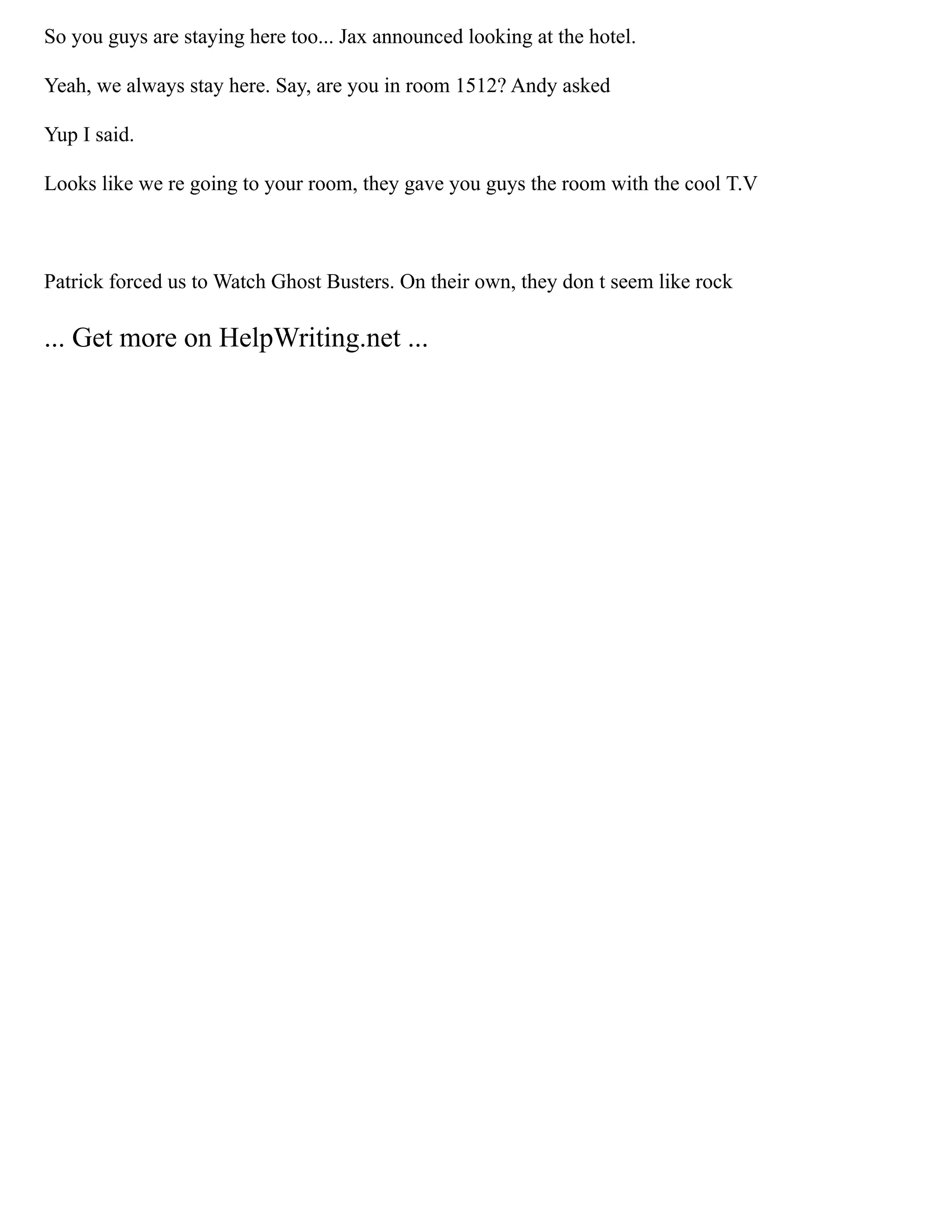 So you guys are staying here too... Jax announced looking at the hotel.
Yeah, we always stay here. Say, are you in room 1512? Andy asked
Yup I said.
Looks like we re going to your room, they gave you guys the room with the cool T.V
Patrick forced us to Watch Ghost Busters. On their own, they don t seem like rock
... Get more on HelpWriting.net ...
 
