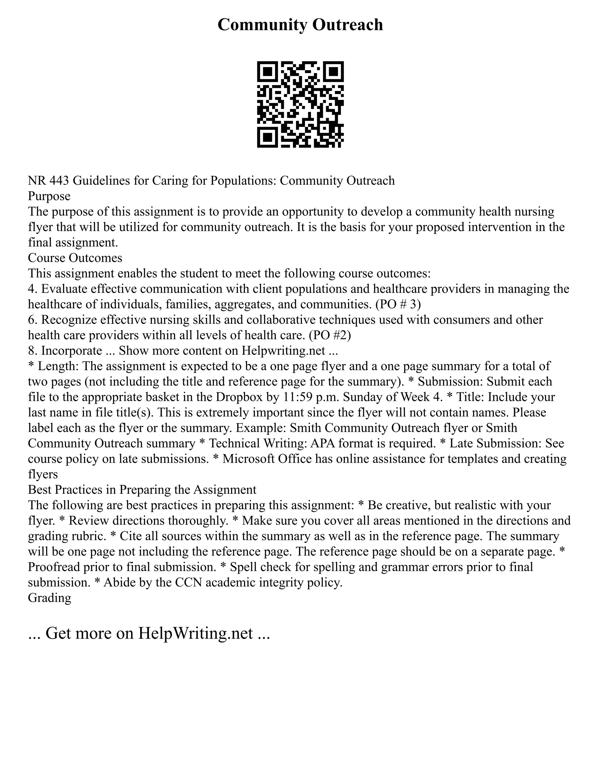 Community Outreach
NR 443 Guidelines for Caring for Populations: Community Outreach
Purpose
The purpose of this assignment is to provide an opportunity to develop a community health nursing
flyer that will be utilized for community outreach. It is the basis for your proposed intervention in the
final assignment.
Course Outcomes
This assignment enables the student to meet the following course outcomes:
4. Evaluate effective communication with client populations and healthcare providers in managing the
healthcare of individuals, families, aggregates, and communities. (PO # 3)
6. Recognize effective nursing skills and collaborative techniques used with consumers and other
health care providers within all levels of health care. (PO #2)
8. Incorporate ... Show more content on Helpwriting.net ...
* Length: The assignment is expected to be a one page flyer and a one page summary for a total of
two pages (not including the title and reference page for the summary). * Submission: Submit each
file to the appropriate basket in the Dropbox by 11:59 p.m. Sunday of Week 4. * Title: Include your
last name in file title(s). This is extremely important since the flyer will not contain names. Please
label each as the flyer or the summary. Example: Smith Community Outreach flyer or Smith
Community Outreach summary * Technical Writing: APA format is required. * Late Submission: See
course policy on late submissions. * Microsoft Office has online assistance for templates and creating
flyers
Best Practices in Preparing the Assignment
The following are best practices in preparing this assignment: * Be creative, but realistic with your
flyer. * Review directions thoroughly. * Make sure you cover all areas mentioned in the directions and
grading rubric. * Cite all sources within the summary as well as in the reference page. The summary
will be one page not including the reference page. The reference page should be on a separate page. *
Proofread prior to final submission. * Spell check for spelling and grammar errors prior to final
submission. * Abide by the CCN academic integrity policy.
Grading
... Get more on HelpWriting.net ...
 