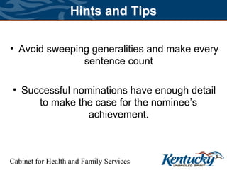 Cabinet for Health and Family Services
Hints and Tips
• Avoid sweeping generalities and make every
sentence count
• Successful nominations have enough detail
to make the case for the nominee’s
achievement.
 