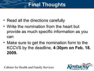 Cabinet for Health and Family Services
Final Thoughts
• Read all the directions carefully
• Write the nomination from the heart but
provide as much specific information as you
can
• Make sure to get the nomination form to the
KCCVS by the deadline, 4:30pm on Feb. 18.
2009.
 