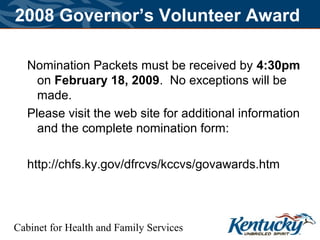 Cabinet for Health and Family Services
2008 Governor’s Volunteer Award
Nomination Packets must be received by 4:30pm
on February 18, 2009. No exceptions will be
made.
Please visit the web site for additional information
and the complete nomination form:
http://chfs.ky.gov/dfrcvs/kccvs/govawards.htm
 