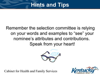 Cabinet for Health and Family Services
Hints and Tips
Remember the selection committee is relying
on your words and examples to “see” your
nominee’s attributes and contributions.
Speak from your heart!
 