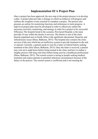 Implementation Of A Project Plan
Once a project has been approved, the next step in the project process is to develop
a plan. A project plan provides a strategy in which an endeavor will progress and
outlines the complete events essential to complete a project. The process also
presents an outline for monitoring functions and milestones to track progress. A
high level project plan must be developed in order to effectively outline the
necessary activities, monitoring, and strategy in order for a project to be successful
Efficiency The hospital listed in the scenario, Provincial Hospital, is the main
provider of care within the district it services. The district is one of the more
densely populated area in South Africa with significant educational, financial, and
infrastructure issues (Deen, Balkaran, 2013). The hospital also contains the clinic
services of the area which has an ineffective system to provide treatment to the sick
or injured. Currently, a patient needs to wait for a letter of referral before seeking
treatment at the clinic (Deen, Balkaran, 2013). Once the letter is received, a patient
may wait up to eight hours before being treated in the clinic and have to endure a
lengthy process with long wait times before being seen by a healthcare professional
(Deen, Balkaran, 2013). The current system is taxing to people seeking medical
treatment and expose patients to potential infectious circumstances because of the
delays in the process. The current system is inefficient and is not meeting the
 