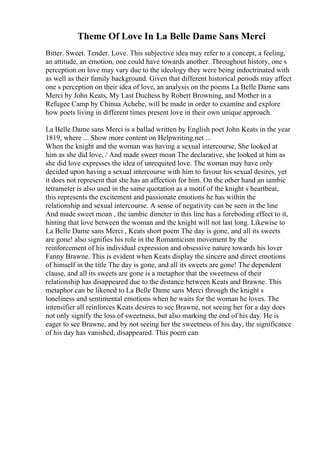 Theme Of Love In La Belle Dame Sans Merci
Bitter. Sweet. Tender. Love. This subjective idea may refer to a concept, a feeling,
an attitude, an emotion, one could have towards another. Throughout history, one s
perception on love may vary due to the ideology they were being indoctrinated with
as well as their family background. Given that different historical periods may affect
one s perception on their idea of love, an analysis on the poems La Belle Dame sans
Merci by John Keats, My Last Duchess by Robert Browning, and Mother in a
Refugee Camp by Chinua Achebe, will be made in order to examine and explore
how poets living in different times present love in their own unique approach.
La Belle Dame sans Merci is a ballad written by English poet John Keats in the year
1819, where ... Show more content on Helpwriting.net ...
When the knight and the woman was having a sexual intercourse, She looked at
him as she did love, / And made sweet moan The declarative, she looked at him as
she did love expresses the idea of unrequited love. The woman may have only
decided upon having a sexual intercourse with him to favour his sexual desires, yet
it does not represent that she has an affection for him. On the other hand an iambic
tetrameter is also used in the same quotation as a motif of the knight s heartbeat,
this represents the excitement and passionate emotions he has within the
relationship and sexual intercourse. A sense of negativity can be seen in the line
And made sweet moan , the iambic dimeter in this line has a foreboding effect to it,
hinting that love between the woman and the knight will not last long. Likewise to
La Belle Dame sans Merci , Keats short poem The day is gone, and all its sweets
are gone! also signifies his role in the Romanticism movement by the
reinforcement of his individual expression and obsessive nature towards his lover
Fanny Brawne. This is evident when Keats display the sincere and direct emotions
of himself in the title The day is gone, and all its sweets are gone! The dependent
clause, and all its sweets are gone is a metaphor that the sweetness of their
relationship has disappeared due to the distance between Keats and Brawne. This
metaphor can be likened to La Belle Dame sans Merci through the knight s
loneliness and sentimental emotions when he waits for the woman he loves. The
intensifier all reinforces Keats desires to see Brawne, not seeing her for a day does
not only signify the loss of sweetness, but also marking the end of his day. He is
eager to see Brawne, and by not seeing her the sweetness of his day, the significance
of his day has vanished, disappeared. This poem can
 