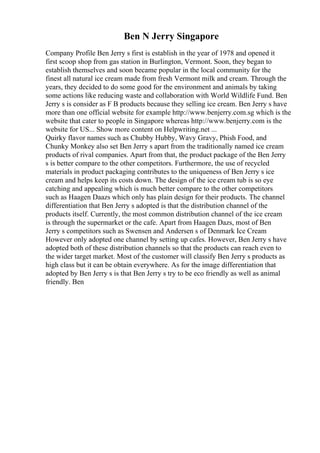 Ben N Jerry Singapore
Company Profile Ben Jerry s first is establish in the year of 1978 and opened it
first scoop shop from gas station in Burlington, Vermont. Soon, they began to
establish themselves and soon became popular in the local community for the
finest all natural ice cream made from fresh Vermont milk and cream. Through the
years, they decided to do some good for the environment and animals by taking
some actions like reducing waste and collaboration with World Wildlife Fund. Ben
Jerry s is consider as F B products because they selling ice cream. Ben Jerry s have
more than one official website for example http://www.benjerry.com.sg which is the
website that cater to people in Singapore whereas http://www.benjerry.com is the
website for US... Show more content on Helpwriting.net ...
Quirky flavor names such as Chubby Hubby, Wavy Gravy, Phish Food, and
Chunky Monkey also set Ben Jerry s apart from the traditionally named ice cream
products of rival companies. Apart from that, the product package of the Ben Jerry
s is better compare to the other competitors. Furthermore, the use of recycled
materials in product packaging contributes to the uniqueness of Ben Jerry s ice
cream and helps keep its costs down. The design of the ice cream tub is so eye
catching and appealing which is much better compare to the other competitors
such as Haagen Daazs which only has plain design for their products. The channel
differentiation that Ben Jerry s adopted is that the distribution channel of the
products itself. Currently, the most common distribution channel of the ice cream
is through the supermarket or the cafe. Apart from Haagen Dazs, most of Ben
Jerry s competitors such as Swensen and Andersen s of Denmark Ice Cream
However only adopted one channel by setting up cafes. However, Ben Jerry s have
adopted both of these distribution channels so that the products can reach even to
the wider target market. Most of the customer will classify Ben Jerry s products as
high class but it can be obtain everywhere. As for the image differentiation that
adopted by Ben Jerry s is that Ben Jerry s try to be eco friendly as well as animal
friendly. Ben
 