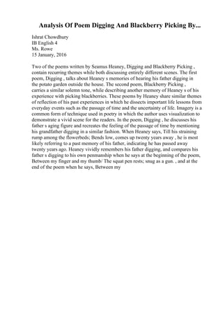 Analysis Of Poem Digging And Blackberry Picking By...
Ishrat Chowdhury
IB English 4
Ms. Rowe
15 January, 2016
Two of the poems written by Seamus Heaney, Digging and Blackberry Picking ,
contain recurring themes while both discussing entirely different scenes. The first
poem, Digging , talks about Heaney s memories of hearing his father digging in
the potato garden outside the house. The second poem, Blackberry Picking ,
carries a similar solemn tone, while describing another memory of Heaney s of his
experience with picking blackberries. These poems by Heaney share similar themes
of reflection of his past experiences in which he dissects important life lessons from
everyday events such as the passage of time and the uncertainty of life. Imagery is a
common form of technique used in poetry in which the author uses visualization to
demonstrate a vivid scene for the readers. In the poem, Digging , he discusses his
father s aging figure and recreates the feeling of the passage of time by mentioning
his grandfather digging in a similar fashion. When Heaney says, Till his straining
rump among the flowerbeds; Bends low, comes up twenty years away , he is most
likely referring to a past memory of his father, indicating he has passed away
twenty years ago. Heaney vividly remembers his father digging, and compares his
father s digging to his own penmanship when he says at the beginning of the poem,
Between my finger and my thumb/ The squat pen rests; snug as a gun. , and at the
end of the poem when he says, Between my
 