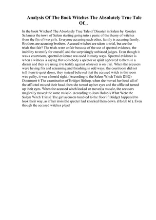 Analysis Of The Book Witches The Absolutely True Tale
Of...
In the book Witches! The Absolutely True Tale of Disaster in Salem by Rosalyn
Schanzer the town of Salem starting going into a panic of the theory of witches
from the fits of two girls. Everyone accusing each other, family is accusing family.
Brothers are accusing brothers. Accused witches are taken to trial, but are the
trials that fair? The trials were unfair because of the use of spectral evidence, the
inability to testify for oneself, and the surprisingly unbiased judges. Even though it
was a courtroom, spectral evidence was used in many ways. Spectral evidence is
when a witness is saying that somebody s spector or spirit appeared to them in a
dream and they are using it to testify against whoever is on trial. When the accusers
were having fits and screaming and thrashing in odd ways, the courtroom did not
tell them to quiet down, they instead believed that the accused witch in the room
was guilty, it was a horrid sight. (According to the Salem Witch Trials DBQ)
Document 6 The examination of Bridget Bishop, when she moved her head all of
the afflicted moved their head, then she turned up her eyes and the afflicted turned
up their eyes. When the accused witch looked or moved a muscle, the accusers
magically moved the same muscle. According to Joan Holub s What Were the
Salem Witch Trials? The girl accusers tumbled to the floor if Bridget happened to
look their way, as if her invisible specter had knocked them down. (Holub 61). Even
though the accused witches plead
 