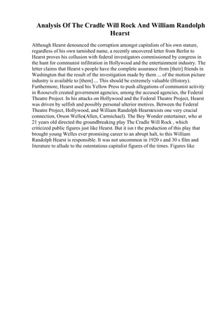Analysis Of The Cradle Will Rock And William Randolph
Hearst
Although Hearst denounced the corruption amongst capitalists of his own stature,
regardless of his own tarnished name, a recently uncovered letter from Berlin to
Hearst proves his collusion with federal investigators commissioned by congress in
the hunt for communist infiltration in Hollywood and the entertainment industry. The
letter claims that Hearst s people have the complete assurance from [their] friends in
Washington that the result of the investigation made by them ... of the motion picture
industry is available to [them] ... This should be extremely valuable (History).
Furthermore, Hearst used his Yellow Press to push allegations of communist activity
in Roosevelt created government agencies, among the accused agencies, the Federal
Theatre Project. In his attacks on Hollywood and the Federal Theatre Project, Hearst
was driven by selfish and possibly personal ulterior motives. Between the Federal
Theatre Project, Hollywood, and William Randolph Hearstexists one very crucial
connection, Orson Welles(Allen, Carmichael). The Boy Wonder entertainer, who at
21 years old directed the groundbreaking play The Cradle Will Rock , which
criticized public figures just like Hearst. But it isn t the production of this play that
brought young Welles ever promising career to an abrupt halt, to this William
Randolph Hearst is responsible. It was not uncommon in 1920 s and 30 s film and
literature to allude to the ostentatious capitalist figures of the times. Figures like
 