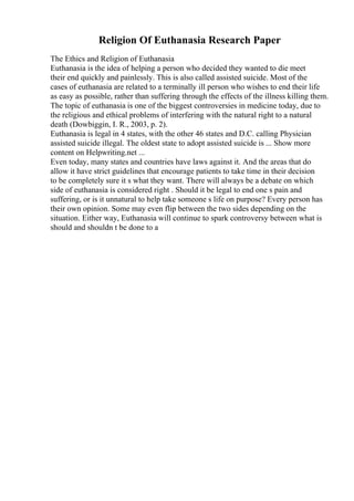Religion Of Euthanasia Research Paper
The Ethics and Religion of Euthanasia
Euthanasia is the idea of helping a person who decided they wanted to die meet
their end quickly and painlessly. This is also called assisted suicide. Most of the
cases of euthanasia are related to a terminally ill person who wishes to end their life
as easy as possible, rather than suffering through the effects of the illness killing them.
The topic of euthanasia is one of the biggest controversies in medicine today, due to
the religious and ethical problems of interfering with the natural right to a natural
death (Dowbiggin, I. R., 2003, p. 2).
Euthanasia is legal in 4 states, with the other 46 states and D.C. calling Physician
assisted suicide illegal. The oldest state to adopt assisted suicide is ... Show more
content on Helpwriting.net ...
Even today, many states and countries have laws against it. And the areas that do
allow it have strict guidelines that encourage patients to take time in their decision
to be completely sure it s what they want. There will always be a debate on which
side of euthanasia is considered right . Should it be legal to end one s pain and
suffering, or is it unnatural to help take someone s life on purpose? Every person has
their own opinion. Some may even flip between the two sides depending on the
situation. Either way, Euthanasia will continue to spark controversy between what is
should and shouldn t be done to a
 
