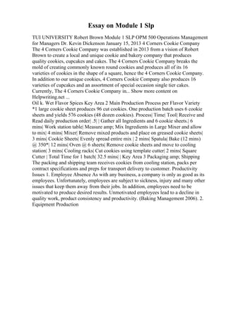 Essay on Module 1 Slp
TUI UNIVERSITY Robert Brown Module 1 SLP OPM 500 Operations Management
for Managers Dr. Kevin Dickenson January 15, 2013 4 Corners Cookie Company
The 4 Corners Cookie Company was established in 2013 from a vision of Robert
Brown to create a local and unique cookie and bakery company that produces
quality cookies, cupcakes and cakes. The 4 Corners Cookie Company breaks the
mold of creating commonly known round cookies and produces all of its 16
varieties of cookies in the shape of a square, hence the 4 Corners Cookie Company.
In addition to our unique cookies, 4 Corners Cookie Company also produces 16
varieties of cupcakes and an assortment of special occasion single tier cakes.
Currently, The 4 Corners Cookie Company in... Show more content on
Helpwriting.net ...
Oil k. Wet Flavor Spices Key Area 2 Main Production Process per Flavor Variety
*1 large cookie sheet produces 96 cut cookies. One production batch uses 6 cookie
sheets and yields 576 cookies (48 dozen cookies). Process| Time| Tool| Receive and
Read daily production order| .5| | Gather all Ingredients and 6 cookie sheets.| 6
mins| Work station table| Measure amp; Mix Ingredients in Large Mixer and allow
to mix| 4 mins| Mixer| Remove mixed products and place on greased cookie sheets|
3 mins| Cookie Sheets| Evenly spread entire mix | 2 mins| Spatula| Bake (12 mins)
@ 350*| 12 mins| Oven @ 6 sheets| Remove cookie sheets and move to cooling
station| 3 mins| Cooling racks| Cut cookies using template cutter| 2 mins| Square
Cutter | Total Time for 1 batch| 32.5 mins| | Key Area 3 Packaging amp; Shipping
The packing and shipping team receives cookies from cooling station, packs per
contract specifications and preps for transport delivery to customer. Productivity
Issues 1. Employee Absence As with any business, a company is only as good as its
employees. Unfortunately, employees are subject to sickness, injury and many other
issues that keep them away from their jobs. In addition, employees need to be
motivated to produce desired results. Unmotivated employees lead to a decline in
quality work, product consistency and productivity. (Baking Management 2006). 2.
Equipment Production
 