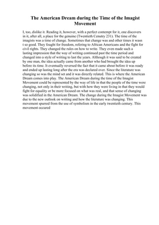 The American Dream during the Time of the Imagist
Movement
I, too, dislike it. Reading it, however, with a perfect contempt for it, one discovers
in it, after all, a place for the genuine (Twentieth Cenutry 231). The time of the
imagists was a time of change. Sometimes that change was and other times it wasn
t so good. They fought for freedom, refering to African Americans and the fight for
civil rights. They changed the rules on how to write. They even made such a
lasting impression that the way of writing continued past the time period and
changed into a style of writing to last the years. Although it was said to be created
by one man, the idea actually came from another who had brought the idea up
before its time. It eventually reversed the fact that it came about before it was ready
and ended up lasting long after the era was declared over. Since the literature was
changing so was the mind set and it was directly related. This is where the American
Dream comes into play. The American Dream during the time of the Imagist
Movement could be represented by the way of life in that the people of the time were
changing, not only in their writing, but with how they were living in that they would
fight for equality or be more focused on what was real, and that sense of changing
was solidified in the American Dream. The change during the Imagist Movement was
due to the new outlook on writing and how the literature was changing. This
movement spurred from the use of symbolism in the early twentieth century. This
movement occured
 