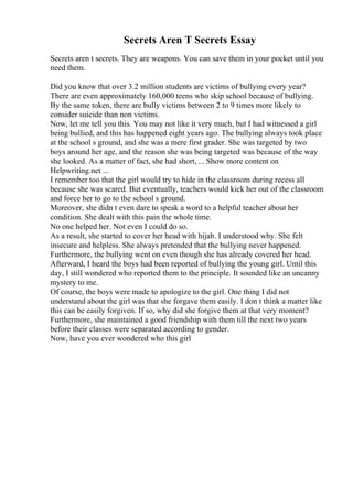 Secrets Aren T Secrets Essay
Secrets aren t secrets. They are weapons. You can save them in your pocket until you
need them.
Did you know that over 3.2 million students are victims of bullying every year?
There are even approximately 160,000 teens who skip school because of bullying.
By the same token, there are bully victims between 2 to 9 times more likely to
consider suicide than non victims.
Now, let me tell you this. You may not like it very much, but I had witnessed a girl
being bullied, and this has happened eight years ago. The bullying always took place
at the school s ground, and she was a mere first grader. She was targeted by two
boys around her age, and the reason she was being targeted was because of the way
she looked. As a matter of fact, she had short, ... Show more content on
Helpwriting.net ...
I remember too that the girl would try to hide in the classroom during recess all
because she was scared. But eventually, teachers would kick her out of the classroom
and force her to go to the school s ground.
Moreover, she didn t even dare to speak a word to a helpful teacher about her
condition. She dealt with this pain the whole time.
No one helped her. Not even I could do so.
As a result, she started to cover her head with hijab. I understood why. She felt
insecure and helpless. She always pretended that the bullying never happened.
Furthermore, the bullying went on even though she has already covered her head.
Afterward, I heard the boys had been reported of bullying the young girl. Until this
day, I still wondered who reported them to the principle. It sounded like an uncanny
mystery to me.
Of course, the boys were made to apologize to the girl. One thing I did not
understand about the girl was that she forgave them easily. I don t think a matter like
this can be easily forgiven. If so, why did she forgive them at that very moment?
Furthermore, she maintained a good friendship with them till the next two years
before their classes were separated according to gender.
Now, have you ever wondered who this girl
 