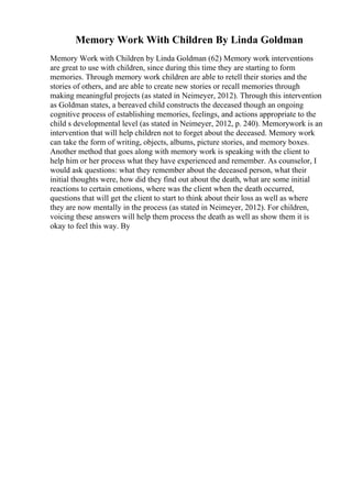 Memory Work With Children By Linda Goldman
Memory Work with Children by Linda Goldman (62) Memory work interventions
are great to use with children, since during this time they are starting to form
memories. Through memory work children are able to retell their stories and the
stories of others, and are able to create new stories or recall memories through
making meaningful projects (as stated in Neimeyer, 2012). Through this intervention
as Goldman states, a bereaved child constructs the deceased though an ongoing
cognitive process of establishing memories, feelings, and actions appropriate to the
child s developmental level (as stated in Neimeyer, 2012, p. 240). Memorywork is an
intervention that will help children not to forget about the deceased. Memory work
can take the form of writing, objects, albums, picture stories, and memory boxes.
Another method that goes along with memory work is speaking with the client to
help him or her process what they have experienced and remember. As counselor, I
would ask questions: what they remember about the deceased person, what their
initial thoughts were, how did they find out about the death, what are some initial
reactions to certain emotions, where was the client when the death occurred,
questions that will get the client to start to think about their loss as well as where
they are now mentally in the process (as stated in Neimeyer, 2012). For children,
voicing these answers will help them process the death as well as show them it is
okay to feel this way. By
 