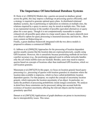 The Importance Of Interlational Database Systems
D. Horie et al. (2008)[26] Modern day s queries are posed on database spread
across the globe, this may impose a challenge on processing queries efficiently, and
a strategy is required to generate optimal query plans. In distributed relational
database systems, due to partitioning or replication on relations at multiple sites, the
relations required by a query to answer, may be stored at multiple sites. This leads
to an exponential increase in the number of possible equivalent alternatives or query
plans for a user query. Though it is not computationally reasonable to explore
exhaustively all possible query plans in a large search space, the query planwith most
cost effective option for query processing is measured necessary and must be... Show
more content on Helpwriting.net ...
Finally, a green database framework integrated with the two above models is
proposed to enhance a commercial DBMS.
G. Jabbour et al.(2008)[28] Approaches for the processing of location dependent
queries usually assume that the location data are expressed precisely, usually using
GPS locations. However, this is unrealistic because positioning methods do not have
a perfect accuracy (e.g., the positioning approach used in cellular networks handles
only the cell where mobile users are located). Besides, users may need to express
queries based on concepts of locations other than traditional GPS locations, which we
call location granules.
Mansmann et al.(2007)[29] In this paper, we focus on location granule based query
processing (i.e., processing of queries with location granules) in situations where the
location data available is imprecise, which we have called probabilistic location
dependent queries. For that purpose, we exploit the concept of uncertainty location
granule, which represents the location uncertainty of an object. In particular, we
tackle the problem of processing probabilistic inside (range) constraints. We analyze
in detail how those constraints can be processed, taking into account both the
existence of location uncertainty affecting the relevant objects and the location
granularity specified.
Damart et al.(2007)[30] Applications of graph databases are prone to inconsistency
due to interoperability issues. This raises
 