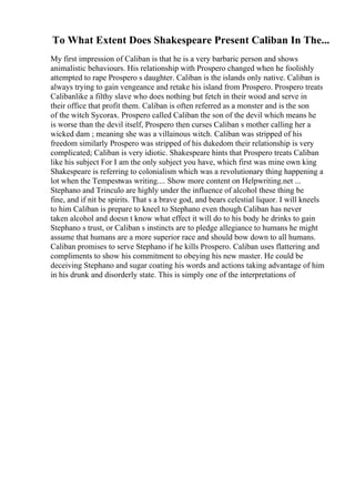 To What Extent Does Shakespeare Present Caliban In The...
My first impression of Caliban is that he is a very barbaric person and shows
animalistic behaviours. His relationship with Prospero changed when he foolishly
attempted to rape Prospero s daughter. Caliban is the islands only native. Caliban is
always trying to gain vengeance and retake his island from Prospero. Prospero treats
Calibanlike a filthy slave who does nothing but fetch in their wood and serve in
their office that profit them. Caliban is often referred as a monster and is the son
of the witch Sycorax. Prospero called Caliban the son of the devil which means he
is worse than the devil itself, Prospero then curses Caliban s mother calling her a
wicked dam ; meaning she was a villainous witch. Caliban was stripped of his
freedom similarly Prospero was stripped of his dukedom their relationship is very
complicated; Caliban is very idiotic. Shakespeare hints that Prospero treats Caliban
like his subject For I am the only subject you have, which first was mine own king
Shakespeare is referring to colonialism which was a revolutionary thing happening a
lot when the Tempestwas writing.... Show more content on Helpwriting.net ...
Stephano and Trinculo are highly under the influence of alcohol these thing be
fine, and if nit be spirits. That s a brave god, and bears celestial liquor. I will kneels
to him Caliban is prepare to kneel to Stephano even though Caliban has never
taken alcohol and doesn t know what effect it will do to his body he drinks to gain
Stephano s trust, or Caliban s instincts are to pledge allegiance to humans he might
assume that humans are a more superior race and should bow down to all humans.
Caliban promises to serve Stephano if he kills Prospero. Caliban uses flattering and
compliments to show his commitment to obeying his new master. He could be
deceiving Stephano and sugar coating his words and actions taking advantage of him
in his drunk and disorderly state. This is simply one of the interpretations of
 