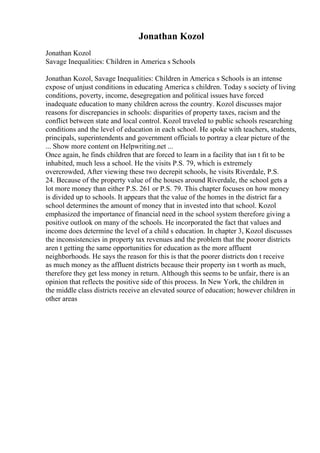 Jonathan Kozol
Jonathan Kozol
Savage Inequalities: Children in America s Schools
Jonathan Kozol, Savage Inequalities: Children in America s Schools is an intense
expose of unjust conditions in educating America s children. Today s society of living
conditions, poverty, income, desegregation and political issues have forced
inadequate education to many children across the country. Kozol discusses major
reasons for discrepancies in schools: disparities of property taxes, racism and the
conflict between state and local control. Kozol traveled to public schools researching
conditions and the level of education in each school. He spoke with teachers, students,
principals, superintendents and government officials to portray a clear picture of the
... Show more content on Helpwriting.net ...
Once again, he finds children that are forced to learn in a facility that isn t fit to be
inhabited, much less a school. He the visits P.S. 79, which is extremely
overcrowded, After viewing these two decrepit schools, he visits Riverdale, P.S.
24. Because of the property value of the houses around Riverdale, the school gets a
lot more money than either P.S. 261 or P.S. 79. This chapter focuses on how money
is divided up to schools. It appears that the value of the homes in the district far a
school determines the amount of money that in invested into that school. Kozol
emphasized the importance of financial need in the school system therefore giving a
positive outlook on many of the schools. He incorporated the fact that values and
income does determine the level of a child s education. In chapter 3, Kozol discusses
the inconsistencies in property tax revenues and the problem that the poorer districts
aren t getting the same opportunities for education as the more affluent
neighborhoods. He says the reason for this is that the poorer districts don t receive
as much money as the affluent districts because their property isn t worth as much,
therefore they get less money in return. Although this seems to be unfair, there is an
opinion that reflects the positive side of this process. In New York, the children in
the middle class districts receive an elevated source of education; however children in
other areas
 