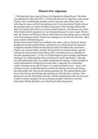 Flowers For Algernon
1. The book that I have read is Flowers for Algernon by Daniel Keyes. This book
was published in 1966 and 1959. 2. In the book Flowers for Algernon a man named
Charlie, who s intellectually disabled, wants to become smart. Since that s the
only thing he wants, and he ll do anything to do it, two men choose Charlie to have
the operation done on, which will open up the gates to him learning. Before they
did it on a human, they did it on a mouse named Algernon, who became very smart.
After Charlie had his operation, he was frustrated because he wasn t smart. The two
men, Dr. Strauss and Professor Nemur, had Charlie do many things such as read and
write down progress reports. Charlie was learning at a very fast rate. He read... Show
more content on Helpwriting.net ...
People believed that Charlie was artificial, man made, a lab rat. Professor Nemur
thought that he had created Charlie, and that he was nothing before the operation
It might be said that Charlie Gordon did not really exist before this experiment... .
Charlie was a human before and after the operation I m a human being, a person
with parents and memories and a history and I was before you ever wheeled me
into that operating room! . (p.161) As Charlie began to grow mentally and become
intelligent, his understanding of the world became clearer than before. Although
he could understand reality, he couldn t understand his feelings. Charlie thought he
could understand his feelings but he really didn t, especially love Something
inside is burning me up, and all I know is it makes me think of you. . Later, as he
continues to grow, he decides that he could let his feelings rule him only during
his relationship with Alice but not during anything else. He realized that he really
loves Alice because his feelings and emotions go wild when he s with her. Also
because he sees the old Charlie when he s with her helping him realize he loves her.
Charlie loved her enough to let her go because he didn t want her to see him
deteriorate. Charlie decided to go to the Warren Home because he
 