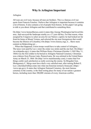 Why Is Arlington Important
Arlington
All wars are civil wars, because all men are brothers. This is a famous civil war
quote from Francois Fenelon. I believe that Arlington is important because it contains
a lot of history. It also contains a lot of people from history. In this paper I am going
to talk to you about Arlington and that contributed to something there.
On (http://www.homeofheroes.com) it states that, George Washington had loved this
area...had surveyed the landscape nearby as a 17 year old boy. For that reason, when
assigned by Congress to select an area for our Nation s capitol, he had looked not far
from his home at Mount Vernon, and selected the site near Georgetown that would
become the District of Columbia.) On (https://www.history.org), it... Show more
content on Helpwriting.net ...
... When that happened, Union troops would have to take control of Arlington, ....
The taxes were paid by Lee s sister the estate was stolen and the one hurt. On (https:/
/en.wikipedia.org/), it states that William Henry Christman (October 1,1843 May 11,
1864) was the first soldier to be buried in Arlington National Cemetery. Christman
was a laborer from Pocono Lake, Pennsylvania. He was enlisted in the United States
Army on March 25, 1864. On (http://www.mainlinetoday.com), it states that Few
things confer such satisfaction as really screwing the enemy. So Brigadier Gen.
Montgomery C. Meigs must have died a very satisfied man, after turning Robert E.
Lee s cherished hilltop estate into what one historian termed a boneyard. (https:/
/www.nps.gov), It states that Arlington National Cemetery, the most famous
cemetery in the country, is the final resting place for many of our nation s greatest
heroes, including more than 300,000 veterans of every American conflict,
 