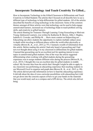 Incorporate Technology And Teach Creativity To Gifted...
How to Incorporate Technology in the Gifted Classroom to Differentiate and Teach
Creativity to Gifted Students The articles that I focused on all describe how to use a
different type of technology to help differentiate for gifted students. All of the articles
described the benefits of using technology in the classroom. Some of the common
themes amongst all three articles were that technology can be used to help engage
unmotivated learners, increased use of technology helps to teach problem solving
skills, and creativity to gifted learners.
The article Hunting for Treasures Through Learning: Using Geocaching to Motivate
Young Adolescent Learners, was written by Katherine B. Brown, Abby J. Hughes,
Isabelle G. Crowder, and Phillip M. ... Show more content on Helpwriting.net ...
Educaching can allow students the opportunity to explore multiple subject areas
in depth while traveling to different places within the world either physically or
virtually (Brown B., K., et al., 2015, p. 97). I learned a wealth of information from
this article. Before reading this article I had only heard of geocaching and I had
not ever thought about using it in my classroom to differentiate for gifted students.
I learned that geocaching can be an excellent tool for sparking interest in new
topics in unmotivated gifted students. One of the ways the article suggested
differentiating when working with gifted students during the geocaching
experience was to assign students different roles during the process (Brown B., K.,
et al., 2015). I thought this was an excellent idea for gifted students in middle
school. My favorite idea from the article that I thought I might be able to apply to
my classroom was performing an educaching experience then teaching students to
use Microsoft Excel to organize and graph data (Brown B., K., et al., 2015, p. 99).
The article did not provide information on how to fund the educaching experience.
It did talk about the idea of cross curricular possibilities with educaching but it did
not get down into the concrete aspects of how to get your hands on the materials
that you would need, such as a compass and a GPS device. The article also did not
bring
 