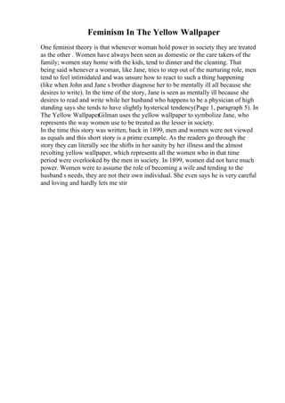 Feminism In The Yellow Wallpaper
One feminist theory is that whenever woman hold power in society they are treated
as the other . Women have always been seen as domestic or the care takers of the
family; women stay home with the kids, tend to dinner and the cleaning. That
being said whenever a woman, like Jane, tries to step out of the nurturing role, men
tend to feel intimidated and was unsure how to react to such a thing happening
(like when John and Jane s brother diagnose her to be mentally ill all because she
desires to write). In the time of the story, Jane is seen as mentally ill because she
desires to read and write while her husband who happens to be a physician of high
standing says she tends to have slightly hysterical tendency(Page 1, paragraph 5). In
The Yellow Wallpaper
Gilman uses the yellow wallpaper to symbolize Jane, who
represents the way women use to be treated as the lesser in society.
In the time this story was written, back in 1899, men and women were not viewed
as equals and this short story is a prime example. As the readers go through the
story they can literally see the shifts in her sanity by her illness and the almost
revolting yellow wallpaper, which represents all the women who in that time
period were overlooked by the men in society. In 1899, women did not have much
power. Women were to assume the role of becoming a wife and tending to the
husband s needs, they are not their own individual. She even says he is very careful
and loving and hardly lets me stir
 