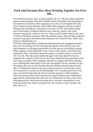 Ford And Firestone Have Been Working Together For Over
100...
Ford and Firestone have been working together for over 100 years. Both companies
began working together when their founders build a friendship in the beginning of
the automotive revolution. Both companies were able to work together for many
years without to many problems. But in 2001 both companies ran into an ethical
dilemma that left both their reputations on the line. In 2001 Ford started selling
their Ford Explorer. Problems started to arise when the vehicle s tires tread
separated causing the vehicle to roll over. There was 203 deaths linked to this issue
as well as 700 injuries reported. When the problem came to light for both companies
instead of reacting to the problem they became on the offense for the... Show more
content on Helpwriting.net ...
Ford then fired right back by stating that Explorers that were equipped with other
tires were not running into the issues that the vehicles with Firestone tires were.
Each company was denying responsibility for their actions in this ethical concern.
Both companies acted unethically when it came to their actions. First Ford acted
unethically when it decided to ignore the engineer s remarks on how to lower the
roll over risk. Then they acted unethically again when they asked Firestone to
jeopardize the integrity of their tires to meet lean manufacturing requirements Ford
was trying to produce. Both companies should have stopped and notices that they
were violating their ethical duty to provide safe products for the consumers to buy.
Throughout this class we have learned about the different theories that surround
ethics. Utilitarianism theory is the one to make an action or a choice that creates
the most good for everyone involved (Boatright, 52). Considering the facts in this
case it seems that Ford made the choice to put the outcomes of their company
before the outcome that would create the most good. Based on the Utilitarianism
approach this would mean the Ford is the one to blame for all of the issues. Since
Ford produced the vehicle with the faulty tires it was their responsibility to test
those tires before the vehicle was placed for sale. Ford has a duty to people who
buys, drives, or
 