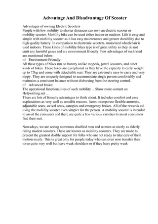 Advantage And Disadvantage Of Scooter
Advantages of owning Electric Scooters
People with low mobility to shorter distances can own an electric scooter or
mobility scooter. Mobility bike can be used either indoor or outdoor. Life is easy and
simple with mobility scooter as it has easy maintenance and greater durability due to
high quality battery. In comparison to electronic scooters, motorized wheelchair is
used indoors. These kinds of mobility bikes type is of great utility as they do not
emit any harmful gases and are environment friendly. Few advantages of such kind
are mentioned below:
пѓ Environment Friendly:
All these types of bikes run on battery unlike mopeds, petrol scooters, and other
kinds of bikes. These bikes are exceptional as they have the capacity to carry weight
up to 75kg and come with detachable seat. They are extremely easy to carry and very
nippy. They are uniquely designed to accommodate single person comfortably and
maintains a consistent balance without disbursing from the steering control.
пѓ Advanced brake:
The operational functionalities of such mobility ... Show more content on
Helpwriting.net ...
There are lots of friendly advantages to think about. It includes comfort and ease
explanations as very well as sensible reasons. Items incorporate flexible armrests,
adjustable seats, swivel seats, canopies and emergency brakes. All of the rewards aid
using the mobility scooter even simpler for the person. A mobility scooter is intended
to assist the consumer and there are quite a few various varieties to assist consumers
find their suit.
Nowadays, we are seeing numerous disabled men and women as nicely as elderly
riding modest scooters. These are known as mobility scooters. They are made to
present the greatest doable support for folks who are not ready to take care of their
motion nicely. This is great only for people today who can even now transfer their
torso quite very well but have weak shoulders or if they have pretty weak
 