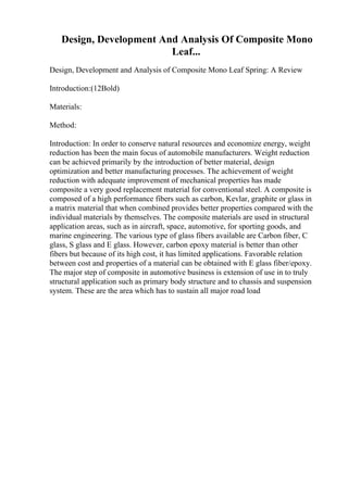 Design, Development And Analysis Of Composite Mono
Leaf...
Design, Development and Analysis of Composite Mono Leaf Spring: A Review
Introduction:(12Bold)
Materials:
Method:
Introduction: In order to conserve natural resources and economize energy, weight
reduction has been the main focus of automobile manufacturers. Weight reduction
can be achieved primarily by the introduction of better material, design
optimization and better manufacturing processes. The achievement of weight
reduction with adequate improvement of mechanical properties has made
composite a very good replacement material for conventional steel. A composite is
composed of a high performance fibers such as carbon, Kevlar, graphite or glass in
a matrix material that when combined provides better properties compared with the
individual materials by themselves. The composite materials are used in structural
application areas, such as in aircraft, space, automotive, for sporting goods, and
marine engineering. The various type of glass fibers available are Carbon fiber, C
glass, S glass and E glass. However, carbon epoxy material is better than other
fibers but because of its high cost, it has limited applications. Favorable relation
between cost and properties of a material can be obtained with E glass fiber/epoxy.
The major step of composite in automotive business is extension of use in to truly
structural application such as primary body structure and to chassis and suspension
system. These are the area which has to sustain all major road load
 
