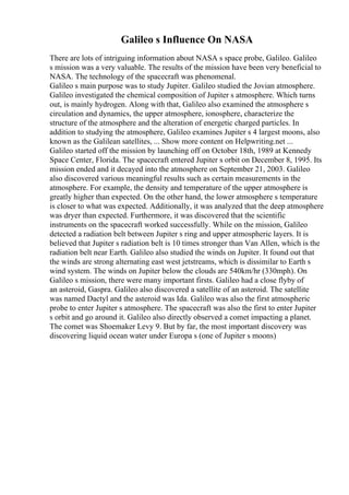 Galileo s Influence On NASA
There are lots of intriguing information about NASA s space probe, Galileo. Galileo
s mission was a very valuable. The results of the mission have been very beneficial to
NASA. The technology of the spacecraft was phenomenal.
Galileo s main purpose was to study Jupiter. Galileo studied the Jovian atmosphere.
Galileo investigated the chemical composition of Jupiter s atmosphere. Which turns
out, is mainly hydrogen. Along with that, Galileo also examined the atmosphere s
circulation and dynamics, the upper atmosphere, ionosphere, characterize the
structure of the atmosphere and the alteration of energetic charged particles. In
addition to studying the atmosphere, Galileo examines Jupiter s 4 largest moons, also
known as the Galilean satellites, ... Show more content on Helpwriting.net ...
Galileo started off the mission by launching off on October 18th, 1989 at Kennedy
Space Center, Florida. The spacecraft entered Jupiter s orbit on December 8, 1995. Its
mission ended and it decayed into the atmosphere on September 21, 2003. Galileo
also discovered various meaningful results such as certain measurements in the
atmosphere. For example, the density and temperature of the upper atmosphere is
greatly higher than expected. On the other hand, the lower atmosphere s temperature
is closer to what was expected. Additionally, it was analyzed that the deep atmosphere
was dryer than expected. Furthermore, it was discovered that the scientific
instruments on the spacecraft worked successfully. While on the mission, Galileo
detected a radiation belt between Jupiter s ring and upper atmospheric layers. It is
believed that Jupiter s radiation belt is 10 times stronger than Van Allen, which is the
radiation belt near Earth. Galileo also studied the winds on Jupiter. It found out that
the winds are strong alternating east west jetstreams, which is dissimilar to Earth s
wind system. The winds on Jupiter below the clouds are 540km/hr (330mph). On
Galileo s mission, there were many important firsts. Galileo had a close flyby of
an asteroid, Gaspra. Galileo also discovered a satellite of an asteroid. The satellite
was named Dactyl and the asteroid was Ida. Galileo was also the first atmospheric
probe to enter Jupiter s atmosphere. The spacecraft was also the first to enter Jupiter
s orbit and go around it. Galileo also directly observed a comet impacting a planet.
The comet was Shoemaker Levy 9. But by far, the most important discovery was
discovering liquid ocean water under Europa s (one of Jupiter s moons)
 