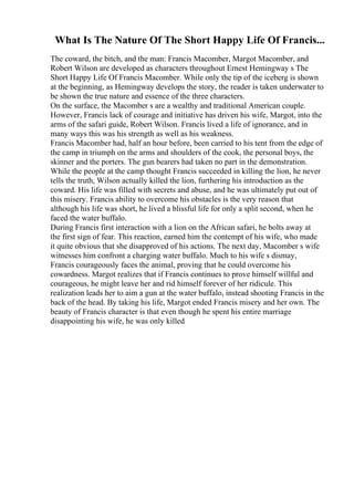 What Is The Nature Of The Short Happy Life Of Francis...
The coward, the bitch, and the man: Francis Macomber, Margot Macomber, and
Robert Wilson are developed as characters throughout Ernest Hemingway s The
Short Happy Life Of Francis Macomber. While only the tip of the iceberg is shown
at the beginning, as Hemingway develops the story, the reader is taken underwater to
be shown the true nature and essence of the three characters.
On the surface, the Macomber s are a wealthy and traditional American couple.
However, Francis lack of courage and initiative has driven his wife, Margot, into the
arms of the safari guide, Robert Wilson. Francis lived a life of ignorance, and in
many ways this was his strength as well as his weakness.
Francis Macomber had, half an hour before, been carried to his tent from the edge of
the camp in triumph on the arms and shoulders of the cook, the personal boys, the
skinner and the porters. The gun bearers had taken no part in the demonstration.
While the people at the camp thought Francis succeeded in killing the lion, he never
tells the truth, Wilson actually killed the lion, furthering his introduction as the
coward. His life was filled with secrets and abuse, and he was ultimately put out of
this misery. Francis ability to overcome his obstacles is the very reason that
although his life was short, he lived a blissful life for only a split second, when he
faced the water buffalo.
During Francis first interaction with a lion on the African safari, he bolts away at
the first sign of fear. This reaction, earned him the contempt of his wife, who made
it quite obvious that she disapproved of his actions. The next day, Macomber s wife
witnesses him confront a charging water buffalo. Much to his wife s dismay,
Francis courageously faces the animal, proving that he could overcome his
cowardness. Margot realizes that if Francis continues to prove himself willful and
courageous, he might leave her and rid himself forever of her ridicule. This
realization leads her to aim a gun at the water buffalo, instead shooting Francis in the
back of the head. By taking his life, Margot ended Francis misery and her own. The
beauty of Francis character is that even though he spent his entire marriage
disappointing his wife, he was only killed
 