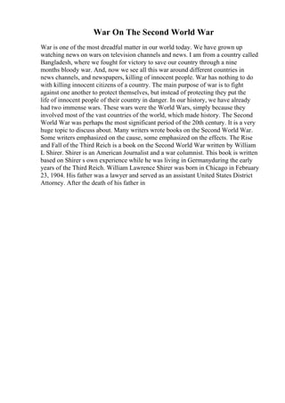 War On The Second World War
War is one of the most dreadful matter in our world today. We have grown up
watching news on wars on television channels and news. I am from a country called
Bangladesh, where we fought for victory to save our country through a nine
months bloody war. And, now we see all this war around different countries in
news channels, and newspapers, killing of innocent people. War has nothing to do
with killing innocent citizens of a country. The main purpose of war is to fight
against one another to protect themselves, but instead of protecting they put the
life of innocent people of their country in danger. In our history, we have already
had two immense wars. These wars were the World Wars, simply because they
involved most of the vast countries of the world, which made history. The Second
World War was perhaps the most significant period of the 20th century. It is a very
huge topic to discuss about. Many writers wrote books on the Second World War.
Some writers emphasized on the cause, some emphasized on the effects. The Rise
and Fall of the Third Reich is a book on the Second World War written by William
L Shirer. Shirer is an American Journalist and a war columnist. This book is written
based on Shirer s own experience while he was living in Germanyduring the early
years of the Third Reich. William Lawrence Shirer was born in Chicago in February
23, 1904. His father was a lawyer and served as an assistant United States District
Attorney. After the death of his father in
 