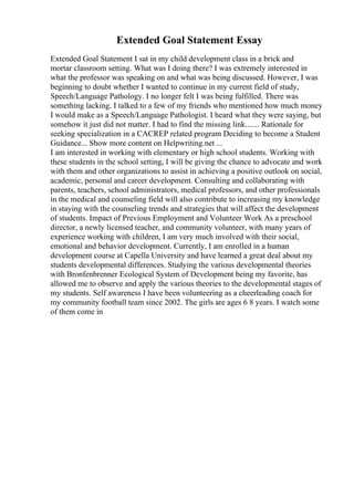 Extended Goal Statement Essay
Extended Goal Statement I sat in my child development class in a brick and
mortar classroom setting. What was I doing there? I was extremely interested in
what the professor was speaking on and what was being discussed. However, I was
beginning to doubt whether I wanted to continue in my current field of study,
Speech/Language Pathology. I no longer felt I was being fulfilled. There was
something lacking. I talked to a few of my friends who mentioned how much money
I would make as a Speech/Language Pathologist. I heard what they were saying, but
somehow it just did not matter. I had to find the missing link....... Rationale for
seeking specialization in a CACREP related program Deciding to become a Student
Guidance... Show more content on Helpwriting.net ...
I am interested in working with elementary or high school students. Working with
these students in the school setting, I will be giving the chance to advocate and work
with them and other organizations to assist in achieving a positive outlook on social,
academic, personal and career development. Consulting and collaborating with
parents, teachers, school administrators, medical professors, and other professionals
in the medical and counseling field will also contribute to increasing my knowledge
in staying with the counseling trends and strategies that will affect the development
of students. Impact of Previous Employment and Volunteer Work As a preschool
director, a newly licensed teacher, and community volunteer, with many years of
experience working with children, I am very much involved with their social,
emotional and behavior development. Currently, I am enrolled in a human
development course at Capella University and have learned a great deal about my
students developmental differences. Studying the various developmental theories
with Bronfenbrenner Ecological System of Development being my favorite, has
allowed me to observe and apply the various theories to the developmental stages of
my students. Self awareness I have been volunteering as a cheerleading coach for
my community football team since 2002. The girls are ages 6 8 years. I watch some
of them come in
 