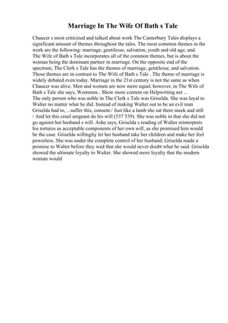 Marriage In The Wife Of Bath s Tale
Chaucer s most criticized and talked about work The Canterbury Tales displays a
significant amount of themes throughout the tales. The most common themes in the
work are the following: marriage, gentilesse, salvation, youth and old age, and.
The Wife of Bath s Tale incorporates all of the common themes, but is about the
woman being the dominant partner in marriage. On the opposite end of the
spectrum, The Clerk s Tale has the themes of marriage, gentilesse, and salvation.
Those themes are in contrast to The Wife of Bath s Tale . The theme of marriage is
widely debated even today. Marriage in the 21st century is not the same as when
Chaucer was alive. Men and women are now more equal; however, in The Wife of
Bath s Tale she says, Wommen... Show more content on Helpwriting.net ...
The only person who was noble in The Clerk s Tale was Griselda. She was loyal to
Walter no matter what he did. Instead of making Walter out to be an evil man
Griselda had to, ...suffer this, consent:/ Just like a lamb she sat there meek and still
/ And let this cruel sergeant do his will (537 539). She was noble in that she did not
go against her husband s will. Ashe says, Griselda s reading of Walter reinterprets
his tortures as acceptable components of her own will, as she promised him would
be the case. Griselda willingliy let her husband take her children and make her feel
powerless. She was under the complete control of her husband; Griselda made a
promise to Walter before they wed that she would never doubt what he said. Griselda
showed the ultimate loyalty to Walter. She showed more loyalty that the modern
woman would
 