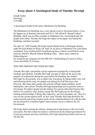 Essay about A Sociological Study of Timothy Mcveigh
Joseph Jordan
Sociology
3/19/2006
A Sociological Study of Deviance: Oklahoma City Bombing
The Oklahoma City Bombing was a very special event in American history, it was
the biggest act of domestic terrorism until 9/11. The Alfred P. Murrah Federal
Building, which was an office complex in Oklahoma City, was bombed and 168
people were killed. Timothy McVeigh, the subject of my paper, was behind the
bombings, and later executed.
On April 15, 1995 Timothy McVeigh rented a Ryder truck in Herington, Kansas
under the alias Robert D. Kling. On April 16, he drove to Oklahoma City with fellow
conspirator Terry Nicholswhere he parked a getaway vehicle several blocks away
from the Alfred P. Murrah Federal Building. After ... Show more content on
Helpwriting.net ...
He wanted to get vengeance for the FBI/ATF s firebombing of a ranch in Waco,
Texas, that killed 79 civilians.
WHY DID TIMOTHY MCVEIGH DO THIS?
Timothy Mcveigh s personality can be explained sociologically as being both
ritualism and rebellion. Timothy McVeigh was part of what can be seen as the
pinnacle of conformism during the years before the bombing, the military.
McVeigh, by all accounts, was a soldier who won praise by taking orders very well
and following all the rules, his medals won during the Gulf War prove this.
However, like many other people who join the military (gang members, racial
nationalists, survivalists) Timothy McVeigh had perhaps not so patriotic motives
for joining. Nowadays people join the military for reasons other than because they
believe in a countries value system, people like McVeigh join for the military
training and knowledge of things like explosives, survival, discipline, etc. They in a
way use the system against itself. At face value Timothy McVeigh did follow the
means towards achieving societies goals, but he wanted nothing to do with the ends.
He saw himself as a freedom fighter whose destiny was to overthrow the US
Government.
McVeigh, before joining the military, already had a long history in the survivalist
movement. The Survivalist movement is well known by the federal government for
its anti government activities and beliefs, McVeigh shared these beliefs and was set
off after the
 