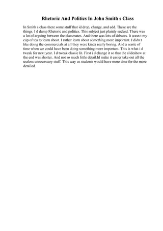 Rhetoric And Politics In John Smith s Class
In Smith s class there some stuff that id drop, change, and add. These are the
things. I d dump Rhetoric and politics. This subject just plainly sucked. There was
a lot of arguing between the classmates. And there was lots of debates. It wasn t my
cup of tea to learn about. I rather learn about something more important. I didn t
like doing the commercials at all they were kinda really boring. And a waste of
time when we could have been doing something more important. This is what i d
tweak for next year. I d tweak classic lit. First i d change it so that the slideshow at
the end was shorter. And not so much little detail.Id make it easier take out all the
useless unnecessary stuff. This way us students would have more time for the more
detailed
 